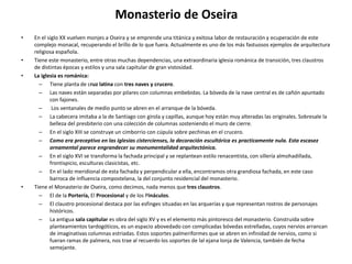 Monasterio de Oseira
• En el siglo XX vuelven monjes a Oseira y se emprende una titánica y exitosa labor de restauración y ecuperación de este
complejo monacal, recuperando el brillo de lo que fuera. Actualmente es uno de los más fastuosos ejemplos de arquitectura
religiosa española.
• Tiene este monasterio, entre otras muchas dependencias, una extraordinaria iglesia románica de transición, tres claustros
de distintas épocas y estilos y una sala capitular de gran vistosidad.
• La iglesia es románica:
– Tiene planta de cruz latina con tres naves y crucero.
– Las naves están separadas por pilares con columnas embebidas. La bóveda de la nave central es de cañón apuntado
con fajones.
– Los ventanales de medio punto se abren en el arranque de la bóveda.
– La cabecera imitaba a la de Santiago con girola y capillas, aunque hoy están muy alteradas las originales. Sobresale la
belleza del presbiterio con una colección de columnas sosteniendo el muro de cierre.
– En el siglo XIII se construye un cimborrio con cúpula sobre pechinas en el crucero.
– Como era preceptivo en las iglesias cistercienses, la decoración escultórica es practicamente nula. Esta escasez
ornamental parece engrandecer su monumentalidad arquitectónica.
– En el siglo XVI se transforma la fachada principal y se replantean estilo renacentista, con sillería almohadillada,
frontispicio, esculturas clasicistas, etc.
– En el lado meridional de esta fachada y perpendicular a ella, encontramos otra grandiosa fachada, en este caso
barroca de influencia compostelana, la del conjunto residencial del monasterio.
• Tiene el Monasterio de Oseira, como decimos, nada menos que tres claustros.
– El de la Portería, El Procesional y de los Pináculos.
– El claustro procesional destaca por las esfinges situadas en las arquerías y que representan rostros de personajes
históricos.
– La antigua sala capitular es obra del siglo XV y es el elemento más pintoresco del monasterio. Construida sobre
planteamientos tardogóticos, es un espacio abovedado con complicadas bóvedas estrelladas, cuyos nervios arrancan
de imaginativas columnas estriadas. Estos soportes palmeriformes que se abren en infinidad de nervios, como si
fueran ramas de palmera, nos trae al recuerdo los soportes de lal ejana lonja de Valencia, también de fecha
semejante.
 