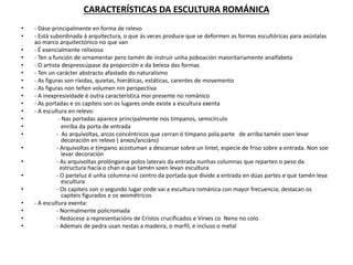 CARACTERÍSTICAS DA ESCULTURA ROMÁNICA
• - Dáse principalmente en forma de relevo
• - Está subordinada á arquitectura, o que ás veces produce que se deformen as formas escultóricas para axústalas
ao marco arquitectónico no que van
• - É esencialmente relixiosa
• - Ten a función de ornamentar pero tamén de instruír unha poboación maioritariamente analfabeta
• - O artista despreocúpase da proporción e da beleza das formas
• - Ten un carácter abstracto afastado do naturalismo
• - As figuras son ríxidas, quietas, hieráticas, estáticas, carentes de movemento
• - As figuras non teñen volumen nin perspectiva
• - A inexpresividade é outra característica moi presente no románico
• - As portadas e os capiteis son os lugares onde existe a escultura exenta
• - A escultura en relevo:
• - Nas portadas aparece principalmente nos tímpanos, semicírculo
• enriba da porta de entrada
• - As arquivoltas, arcos concéntricos que cerran ó tímpano pola parte de arriba tamén soen levar
decoración en relevo ( anxos/anciáns)
• - Arquivoltas e tímpano acostuman a descansar sobre un lintel, especie de friso sobre a entrada. Non soe
levar decoración
• - As arquivoltas prolónganse polos laterais da entrada nunhas columnas que reparten o peso da
estructura hacia o chan e que tamén soen levan escultura
• - O parteluz é unha columna no centro da portada que divide a entrada en dúas partes e que tamén leva
escultura
• - Os capiteis son o segundo lugar onde vai a escultura románica con mayor frecuencia; destacan os
capiteis figurados e os xeométricos
• - A escultura exenta:
• - Normalmente policromada
• - Redúcese a representacións de Cristos crucificados e Virxes co Neno no colo
• - Ademais de pedra usan nestas a madeira, o marfil, e incluso o metal
 
