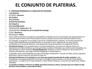EL CONJUNTO DE PLATERIAS.
• A.- PORTADAS ROMÁNICAS: EL CONJUNTO DE PLATERIAS.
• a de Platerías
• AUTORES: Maestros:
• del Cordero
• de la Traición;
• de Platerías (Esteban)
• de Conqués y
• de la Transfiguración
• CRONOLOGÍA: Finales del s. XI.
• LOCALIZACIÓN: Portada Sur de la catedral de Santiago
• ESTILO: Románico
• MATERIALES: Piedra
• Hacia 1100 se proyectó un programa iconográfico completo para las tres portadas que representarían en
conjunto toda la historia de la Humanidad; creación, pecado y promesa de redención (Otero Túnez).
• Sin embargo, el programa nunca llegó a ejecutarse completamente y además, la primitiva fachada del
Paraíso (hoy Azabachería), fue destruida por un incendio en 1117. Algunos de sus restos fueron
reutilizados en la actual de Platerías, cuya disposición recuerda bastante a la original del Paraíso.
• Portada del Paraíso: Es la portada norte o la actual Azabachería. Se conservan algunas piezas y la
descripción del Códice Calixtino, que han permitido al profesor Moralejo una reconstrucción hipotética. Se
representaba en ella el dualismo Pecado/Redención. Trabajan en ella tres Maestros: del cordero de la
traición y de platerías, que luego veremos trabajando en la portada sur.
• La portada norte estaría dedicada a escenas del Antiguo Testamento: Creación de Adán, de Eva, Expulsión
del Paraíso, Diluvio Universal, Sacrificio de Isaac etc
• Portada de Platerías: Es la portada sur y la única que queda actualmente de estilo románico. Esta
formada por dos tímpanos gemelos en los que se recogen escenas alusivas a la vida de Cristo (Pasión,
tentaciones...), la figura de la mujer adúltera y, sobre ambos tímpanos, se muestra una galería de relieves
adosados.
• La portada se dedica a Cristo en su doble naturaleza humana y divina. (escenas que nos relatan la vida
de Jesús como hombre y como hijo de Dios)
 