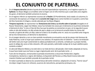 EL CONJUNTO DE PLATERIAS.
• En el tímpano derecho (desde el punto de vista del espectador)se representa, en el registro superior, la
Epifanía: los Reyes Magos se arrodillan ante la Virgen con el niño mientras que a cada lado unos ángeles
les guían, el demonio también presencia la escena.
• En el registro inferior se representan escenas de la Pasión ( El Prendimiento; Jesús atado a la columna; la
coronación de espinas) y el milagro de la curación del ciego (Jesús como hombre en la pasión y como hijo
de Dios haciendo el milagro y siendo adorado por los Reyes Magos).
• Tímpano izquierdo. Se representan las Tentaciones de Cristo y su triunfo sobre el pecado (recogido en el
Nuevo Testamento, según San Mateo: Jesús fue tentado tres veces por el demonio en la primera tentación
el demonio le dice “si eres el hijo de Dios haz que las piedras se conviertan en pan; en la segunda lo puso
sobre el alto del templo y le dijo echate de aquí a abajo y en la tercera le enseñó todos los reinos del
mundo y la gloria de ellos y le dijo, todo te lo daré si te arrodillas ante mi. Jesús no sucumbió ante ninguna
de las tres tentaciones y el demonio lo abandonó.)
• En el margen derecho y con un claro sentido moralizante se encuentra una de las piezas más famosas de
todo Platerías, la de la mujer que sostiene una calavera. Al respecto dice el Calixtino: "Junto a la tentación
del Señor está una mujer sosteniendo la cabeza putrefacta de su amante, cortada por su propio marido,
quien le obliga dos veces al día a besarla. ¡Oh cuán grande y admirable castigo de la mujer adúltera para
contarlo a todos!"
• Es obra del Maestro Mateo y no está claro si se trata de Eva o del pecado. Está medio adaptada al marco,
lo que hace dudar que ese fuese su lugar original pudo venir de la portada norte …)
• Fuera de los tímpanos, enmarcando la portada encontramos a Jesucristo Pantócrator, ángeles
trompeteros, bestiarios o signos del Zodiaco, la Expulsión del Paraíso y al Rey David músico (obra del
maestro Esteban que también procede de la portada norte)
• En toda la portada se observa las características del estilo románico: adaptación al marco, “horror vacuii”
(no dejar ningún hueco sin relieves), ausencia de naturalismo, perspectiva jerárquica, etc.
 