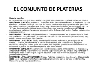 EL CONJUNTO DE PLATERIAS
• Maestro y estilos:
• En las primitivas portadas de la catedral trabajaron varios maestros: El primero de ello es llamado
MAESTRO DE PLATERÍAS, autor de la Creación de Adán, Expulsión del Paraíso, el Rey David, Eva con
el cráneo..., sus anatomías son cuidadas, los rostros con labios gruesos, ojos abultados y carrillos
hinchados, el peinado tratado a base de mechones y unos característicos plegados paralelos y en
“U” o en forma de ondas. Gómez Moreno identifica a este maestro con el maestro ESTEBAN,
arquitecto que trabajó en la segunda fase constructiva de la catedral. Junto a Esteban trabajan otros
maestros menores:
• MAESTRO DEL CORDERO: trabajó también en la “Puerta del Cordero” de S. Isidoro de León. Es el
autor del Pantocrátor, del ángel..., su estilo se caracteriza por los volúmenes geometrizados y muy
pulidos aunque monótonos e inexpresivos
• MAESTRO DE LA TRAICIÓN: Trabaja en el tímpano derecho de Platerías, en la expulsión del
Paraíso..., su estilo, muy narrativo, es casi de bulto redondo. Son características las pupilas
excavadas, los bigotes con las guías hacia arriba y los plegados gruesos de sección cilíndrica. Las
escenas de la pasión, los ángeles trompeteros y los Reyes Magos
• MAESTRO DE CONQUES: Trabaja también en el tímpano derecho, en la escena de la flagelación y
antes lo había hecho en el interior de la catedral (capitel del avaro). Su estilo se emparenta con el
del tímpano de St. Fe de Conques. Figuras de canon corto, pies de lado calzados con botines y
peinados semiesféricos .
• MAESTRO DE LA TRANSFIGURACIÓN: (friso de Platerías) estas piezas muestran un estilo avanzado
(1111-1116) y probablemente fueron pensadas originalmente para la portada occidental (hoy
Obradoiro, que no llegó a construirse).
 