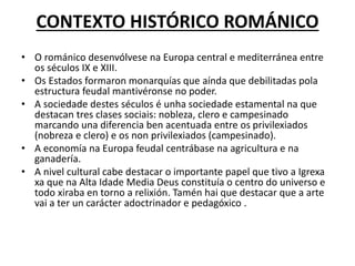 CONTEXTO HISTÓRICO ROMÁNICO
• O románico desenvólvese na Europa central e mediterránea entre
os séculos IX e XIII.
• Os Estados formaron monarquías que aínda que debilitadas pola
estructura feudal mantivéronse no poder.
• A sociedade destes séculos é unha sociedade estamental na que
destacan tres clases sociais: nobleza, clero e campesinado
marcando una diferencia ben acentuada entre os privilexiados
(nobreza e clero) e os non privilexiados (campesinado).
• A economía na Europa feudal centrábase na agricultura e na
ganadería.
• A nivel cultural cabe destacar o importante papel que tivo a Igrexa
xa que na Alta Idade Media Deus constituía o centro do universo e
todo xiraba en torno a relixión. Tamén hai que destacar que a arte
vai a ter un carácter adoctrinador e pedagóxico .
 
