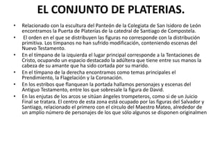 EL CONJUNTO DE PLATERIAS.
• Relacionado con la escultura del Panteón de la Colegiata de San Isidoro de León
encontramos la Puerta de Platerías de la catedral de Santiago de Compostela.
• El orden en el que se distribuyen las figuras no corresponde con la distribución
primitiva. Los tímpanos no han sufrido modificación, conteniendo escenas del
Nuevo Testamento.
• En el tímpano de la izquierda el lugar principal corresponde a la Tentaciones de
Cristo, ocupando un espacio destacado la adúltera que tiene entre sus manos la
cabeza de su amante que ha sido cortada por su marido.
• En el tímpano de la derecha encontramos como temas principales el
Prendimiento, la Flagelación y la Coronación.
• En los estribos que flanquean la portada hallamos personajes y escenas del
Antiguo Testamento, entre los que sobresale la figura de David.
• En las enjutas de los arcos se sitúan ángeles trompeteros, como si de un Juicio
Final se tratara. El centro de esta zona está ocupado por las figuras del Salvador y
Santiago, relacionado el primero con el círculo del Maestro Mateo, alrededor de
un amplio número de personajes de los que sólo algunos se disponen originalmen
 