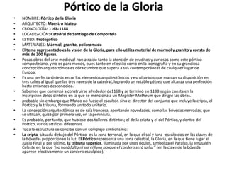Pórtico de la Gloria
• NOMBRE: Pórtico de la Gloria
• ARQUITECTO: Maestro Mateo
• CRONOLOGÍA: 1168-1188
• LOCALIZACIÓN: Catedral de Santiago de Compostela
• ESTILO: Protogótico
• MATERIALES: Mármol, granito, policromado
• El tema representado es la visión de la Gloria, para ello utiliza material de mármol y granito y consta de
más de 200 figuras.
• Pocas obras del arte medieval han atraído tanto la atención de eruditos y curiosos como este pórtico
compostelano, y no es para menos, pues tanto en el estilo como en la iconografía y en su grandiosa
concepción arquitectónica es obra cumbre que supera a sus contemporáneas de cualquier lugar de
Europa.
• Es una perfecta síntesis entre los elementos arquitectónicos y escultóricos que marcan su disposición en
tres calles al igual que las tres naves de la catedral, logrando un retablo pétreo que alcanza una perfección
hasta entonces desconocida.
• Sabemos que comenzó a construirse alrededor de1168 y se terminó en 1188 según consta en la
inscripción delos dinteles en la que se menciona a un Magister Matheum que dirigió las obras.
• probable sin embargo que Mateo no fuese el escultor, sino el director del conjunto que incluye la cripta, el
Pórtico y la tribuna, formando un todo unitario.
• La concepción arquitectónica es de raíz francesa, aportando novedades, como las bóvedas nervadas, que
se utilizan, quizá por primera vez, en la península.
• Es probable, por tanto, que hubiese dos talleres distintos; el de la cripta y el del Pórtico, y dentro del
Pórtico, varios artífices diferentes.
• Toda la estructura se concibe con un complejo simbolismo:
• La cripta -situada debajo del Pórtico- es la zona terrenal, en la que el sol y luna -esculpidos en las claves de
la bóveda- proporcionan la luz. El Pórtico representa una zona celestial, la Gloria, en la que tiene lugar el
Juicio Final y, por último, la tribuna superior, iluminada por unos óculos, simboliza el Paraíso, la Jerusalén
Celeste en la que “no hará falta ni sol ni luna porque el cordero será la luz” (en la clave de la bóveda
aparece efectivamente un cordero esculpido).
 