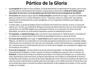 Pórtico de la Gloria
• La iconografía de la obra es muy compleja, se puede desentrañar el significado de las partes, pero no hay
acuerdo sobre la interpretación del conjunto, aunque parece tratarse de la visión de la Gloria según el
Apocalipsis de San Juan, con la descripción que del Juicio Final nos da el evangelio de San Mateo.
• En el centro del tímpano mayor aparece Cristo coronado y enseñando las llagas, “así como lo habéis visto
partir, así volverá”, Es un Cristo intemporal, eterno: “el que fue, el que es y el que será”, que aparece
rodeado por los Tetramorfos (los cuatro evangelistas con sus respectivos símbolos) y por ángeles que
llevan incensarios.
• A ambos lados, un grupo de ángeles llevan los atributos de la Pasión (la columna, la lanza, la corona de
espinas etc.). Arriba, una multitud de 38 figuras humanas (las doce tribus de Israel y la corte celestial, que
representan a los 144.000 elegidos que contemplan la Gloria), en la arquivolta, los 24 ancianos del
Apocalipsis, que afinan sus instrumentos dispuestos a poner la ambientación musical.
• En el parteluz, el Apóstol Santiago sobre una columna que representa el “árbol de Jessé” y coronado por
un capitel con un representación de la Trinidad (la genealogía humana y la divina de Cristo).
• En el arco de la derecha, tiene lugar un Juicio Final bastante atípico (las figuras de la clave son Dios y S.
Miguel), a la derecha los condenados son torturados por grotescos demonios (uno es condenado a beber
eternamente con una bota de vino; otro con una empanada, a comer eternamente por su pecado de gula
etc.) mientras que en la mitad izquierda del arco, las almas de los elegidos son arropadas por ángeles que
las introducen en la Gloria.
• El arco de la izquierda, -siempre desde el punto de vista del espectador- ha sido objeto de numerosas
interpretaciones (Purgatorio, Limbo..) aunque las últimas investigaciones apunta a que se trate de una
Anástasis, el descenso de Cristo a los infiernos para liberar a los Justos de la Antigua Ley. La cabeza de la
clave representaría el alma de Cristo, las figuras oprimidas por una moldura la cautividad de la muerte y
las figurillas entre follajes, las almas de los Justos liberadas por Cristo. Para otros estudiosos del Pórtico, en
este arco estaría representado el pueblo judío que está ciego y no ha sabido reconocer al hijo de Dios, que
ya ha venido para salvar al mundo (la moldura representaría el libro sagrado de los judíos, la Torá, que les
impide ver la verdad)
 