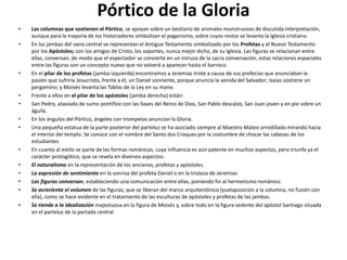 Pórtico de la Gloria
• Las columnas que sostienen el Pórtico, se apoyan sobre un bestiario de animales monstruosos de discutida interpretación,
aunque para la mayoría de los historiadores simbolizan el paganismo, sobre cuyos restos se levanta la Iglesia cristiana.
• En las jambas del vano central se representan el Antiguo Testamento simbolizado por los Profetas y el Nuevo Testamento
por los Apóstoles; son los amigos de Cristo, los soportes, nunca mejor dicho, de su Iglesia. Las figuras se relacionan entre
ellas, conversan, de modo que el espectador se convierte en un intruso de la sacra conversación, estas relaciones espaciales
entre las figuras son un concepto nuevo que no volverá a aparecer hasta el barroco.
• En el pilar de los profetas (jamba izquierda) encontramos a Jeremías triste a causa de sus profecías que anunciaban la
pasión que sufriría Jesucristo, frente a él, un Daniel sonriente, porque anuncia la venida del Salvador; Isaías sostiene un
pergamino; y Moisés levanta las Tablas de la Ley en su mano.
• Frente a ellos en el pilar de los apóstoles (jamba derecha) están:
• San Pedro, ataviado de sumo pontífice con las llaves del Reino de Dios, San Pablo descalzo, San Juan joven y en pie sobre un
águila.
• En los ángulos del Pórtico, ángeles con trompetas anuncian la Gloria.
• Una pequeña estatua de la parte posterior del parteluz se ha asociado siempre al Maestro Mateo arrodillado mirando hacia
el interior del templo. Se conoce con el nombre del Santo dos Croques por la costumbre de chocar las cabezas de los
estudiantes
• En cuanto al estilo se parte de las formas románicas, cuya influencia es aún patente en muchos aspectos, pero triunfa ya el
carácter protogótico, que se revela en diversos aspectos:
• El naturalismo en la representación de los ancianos, profetas y apóstoles.
• La expresión de sentimiento en la sonrisa del profeta Daniel o en la tristeza de Jeremias
• Las figuras conversan, estableciendo una comunicación entre ellas, poniendo fin al hermetismo románico.
• Se acrecienta el volumen de las figuras, que se liberan del marco arquitectónico (yuxtaposición a la columna, no fusión con
ella), como se hace evidente en el tratamiento de las esculturas de apóstoles y profetas de las jambas.
• Se tiende a la idealización majestuosa en la figura de Moisés y, sobre todo en la figura sedente del apóstol Santiago situada
en el parteluz de la portada central
 