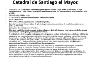 Catedral de Santiago el Mayor.
• CONCOMITANTES: Las obras fueron encargadas por los obispos Diego Peláez (hasta 1087) y Diego
Gelmírez (hasta 1128). El Pórtico de la Gloria es obra posterior, del maestro Mateo, realizada entre 1161
y 1188.
• CRONOLOGÍA: 1075 a 1128.
• LOCALIZACIÓN: Santiago de Compostela, La Coruña, España.
• ESTILO: Románico.
• MATERIALES: Obra arquitectónica realizada en piedra.
• Catedral románica, típico modelo de iglesia de peregrinación, con planta de cruz latina, cabecera con
girola y absidiolos.
• La longitud del edificio es de 97 metros.
• Planta de cruz latina con tres naves, tanto en el cuerpo de la iglesia como en el transepto. En los brazos
del transepto y en la girola, capillas semicirculares.
• A ambos lados del transepto, pórticos de entrada: portada norte o Azabachería y portada sur o Platerías
• La catedral que contemplamos actualmente no es sólo románica, aunque sí el plano esencial del templo;
tiene muchos añadidos de siglos posteriores: capillas laterales, claustro, tabernáculo (donde se encuentra
la imagen del apóstol y debajo sus restos), recubrimiento de la cabecera, cimborrio, órgano, fachada
Occidental, etc...), de gran importancia la mayoría de ellos, hasta el punto que no sólo es la obra
culminante del Románico sino también del Barroco español.
• La catedral de Santiago viene a simbolizar, en primer lugar, la importancia de una ciudad y una sede
obispal, en la que se encuentra situado el sepulcro de uno de los doce apóstoles de Cristo.
• En este sentido, la propia planta de la iglesia es imagen de la cruz de Cristo y, en consecuencia,
representación en piedra de la idea de la crucifixión y muerte de Jesús como base para la salvación del
mundo. Pero, por otro lado, la construcción simboliza a la perfección el desarrollo del reino astur-leonés
en un momento en el que el espacio geográfico peninsular se encontraba fragmentado y en el que
sobresalía el mundo islámico representado por al-Ándalus
 