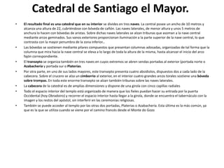 Catedral de Santiago el Mayor.
• El resultado final es una catedral que en su interior se divides en tres naves. La central posee un ancho de 10 metros y
alcanza una altura de 22, cubriéndose con bóveda de cañón. Las naves laterales, de menor altura y unos 5 metros de
anchura lo hacen con bóvedas de aristas. Sobre dichas naves laterales se alzan tribunas que asoman a la nave central
mediante arcos geminados. Sus vanos exteriores proporcionan iluminación a la parte superior de la nave central, lo que
contrasta con la mayor penumbra de la zona inferior..
• Las bóvedas se sostienen mediante pilares compuestos que presentan columnas adosadas, organizadas de tal forma que la
columna que mira hacia la nave central se eleva a lo largo de toda la altura de la misma, hasta alcanzar el inicio del arco
fajón correspondiente.
• El transepto se organiza también en tres naves en cuyos extremos se abren sendas portadas al exterior (portada norte o
Azabachería y portada sur o Platerías.
• Por otra parte, en uno de sus lados mayores, este transepto presenta cuatro absidiolos, dispuestos dos a cada lado de la
cabecera. Sobre el crucero se alza un cimborrio al exterior, en el interior cuatro grandes arcos torales sostiene una bóveda
sobre trompas. En toda este enorme transepto se alzan también tribunas sobre las naves laterales.
• La cabecera de la catedral es de amplias dimensiones y dispone de una girola con cinco capillas radiales
• Todo el espacio interior del templo está organizado de manera que los fieles puedan hacer su entrada por la puerta
Occidental (hoy Obradoiro) y recorrer el espacio interior hasta llegar a la girola, donde se encuentra el tabernáculo con la
imagen y los restos del apóstol, sin interferir en las ceremonias religiosas.
• También se puede acceder al templo por las otras dos portadas, Platerias o Azabachería. Esta última es la más común, ya
que es la que se utiliza cuando se viene por el camino francés desde el Monte do Gozo
 