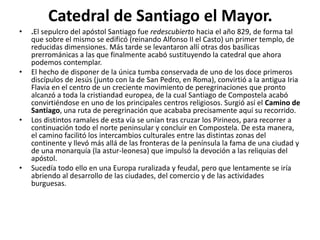 Catedral de Santiago el Mayor.
• .El sepulcro del apóstol Santiago fue redescubierto hacia el año 829, de forma tal
que sobre el mismo se edificó (reinando Alfonso II el Casto) un primer templo, de
reducidas dimensiones. Más tarde se levantaron allí otras dos basílicas
prerrománicas a las que finalmente acabó sustituyendo la catedral que ahora
podemos contemplar.
• El hecho de disponer de la única tumba conservada de uno de los doce primeros
discípulos de Jesús (junto con la de San Pedro, en Roma), convirtió a la antigua Iria
Flavia en el centro de un creciente movimiento de peregrinaciones que pronto
alcanzó a toda la cristiandad europea, de la cual Santiago de Compostela acabó
convirtiéndose en uno de los principales centros religiosos. Surgió así el Camino de
Santiago, una ruta de peregrinación que acababa precisamente aquí su recorrido.
• Los distintos ramales de esta vía se unían tras cruzar los Pirineos, para recorrer a
continuación todo el norte peninsular y concluir en Compostela. De esta manera,
el camino facilitó los intercambios culturales entre las distintas zonas del
continente y llevó más allá de las fronteras de la península la fama de una ciudad y
de una monarquía (la astur-leonesa) que impulsó la devoción a las reliquias del
apóstol.
• Sucedía todo ello en una Europa ruralizada y feudal, pero que lentamente se iría
abriendo al desarrollo de las ciudades, del comercio y de las actividades
burguesas.
 