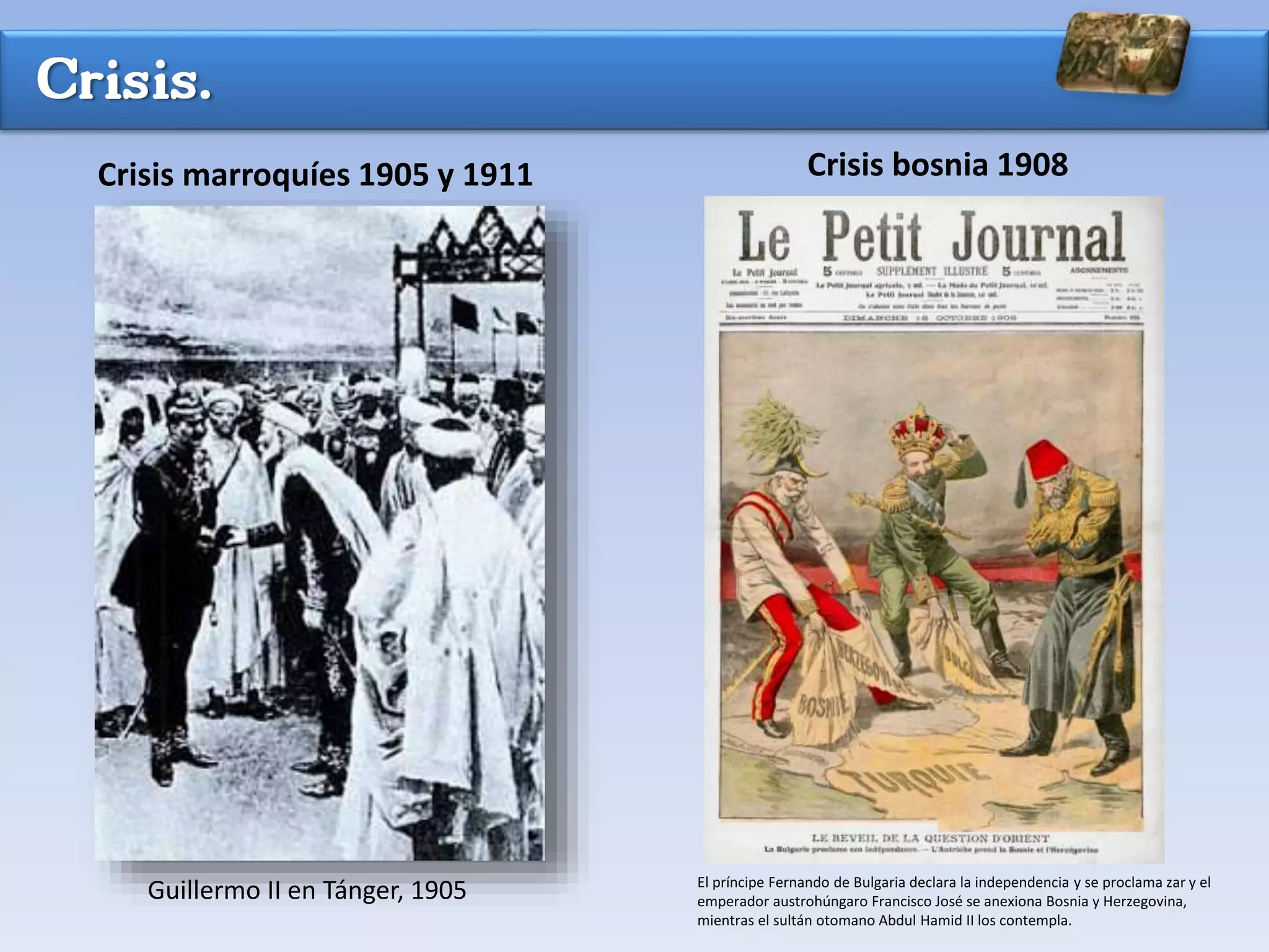 Crisis.
Crisis marroquíes 1905 y 1911 Crisis bosnia 1908
Guillermo II en Tánger, 1905 El príncipe Fernando de Bulgaria declara la independencia y se proclama zar y el
emperador austrohúngaro Francisco José se anexiona Bosnia y Herzegovina,
mientras el sultán otomano Abdul Hamid II los contempla.
 