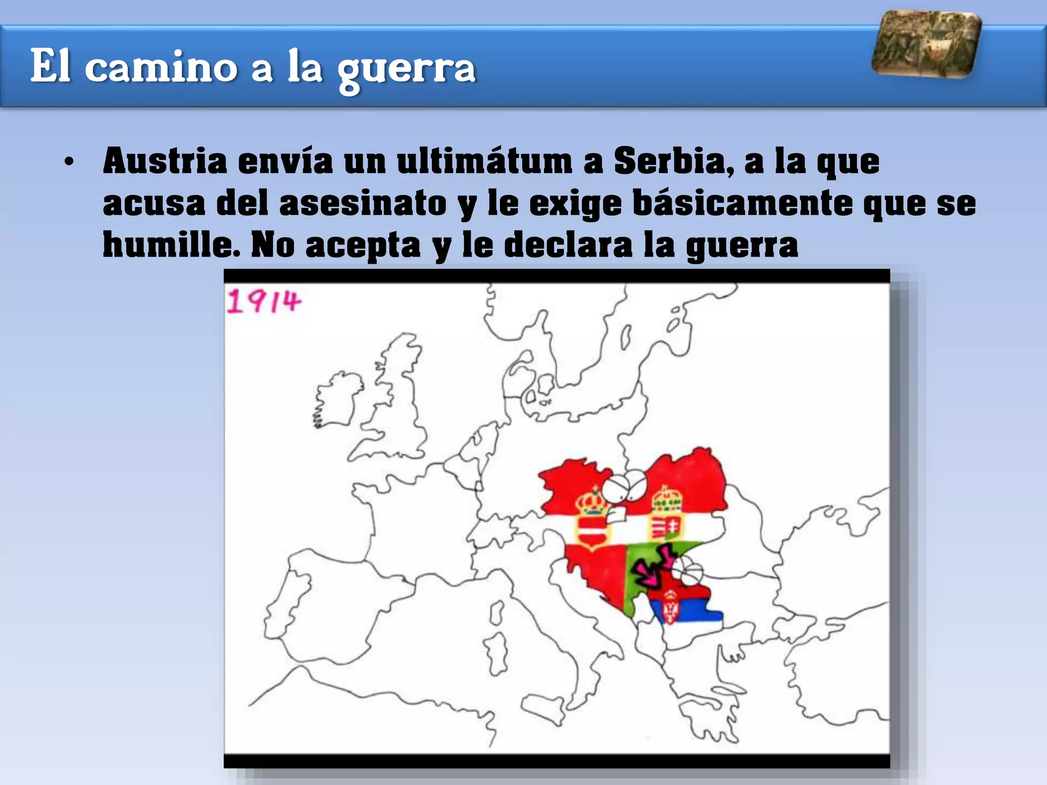 El camino a la guerra
• Austria envía un ultimátum a Serbia, a la que
acusa del asesinato y le exige básicamente que se
humille. No acepta y le declara la guerra
 