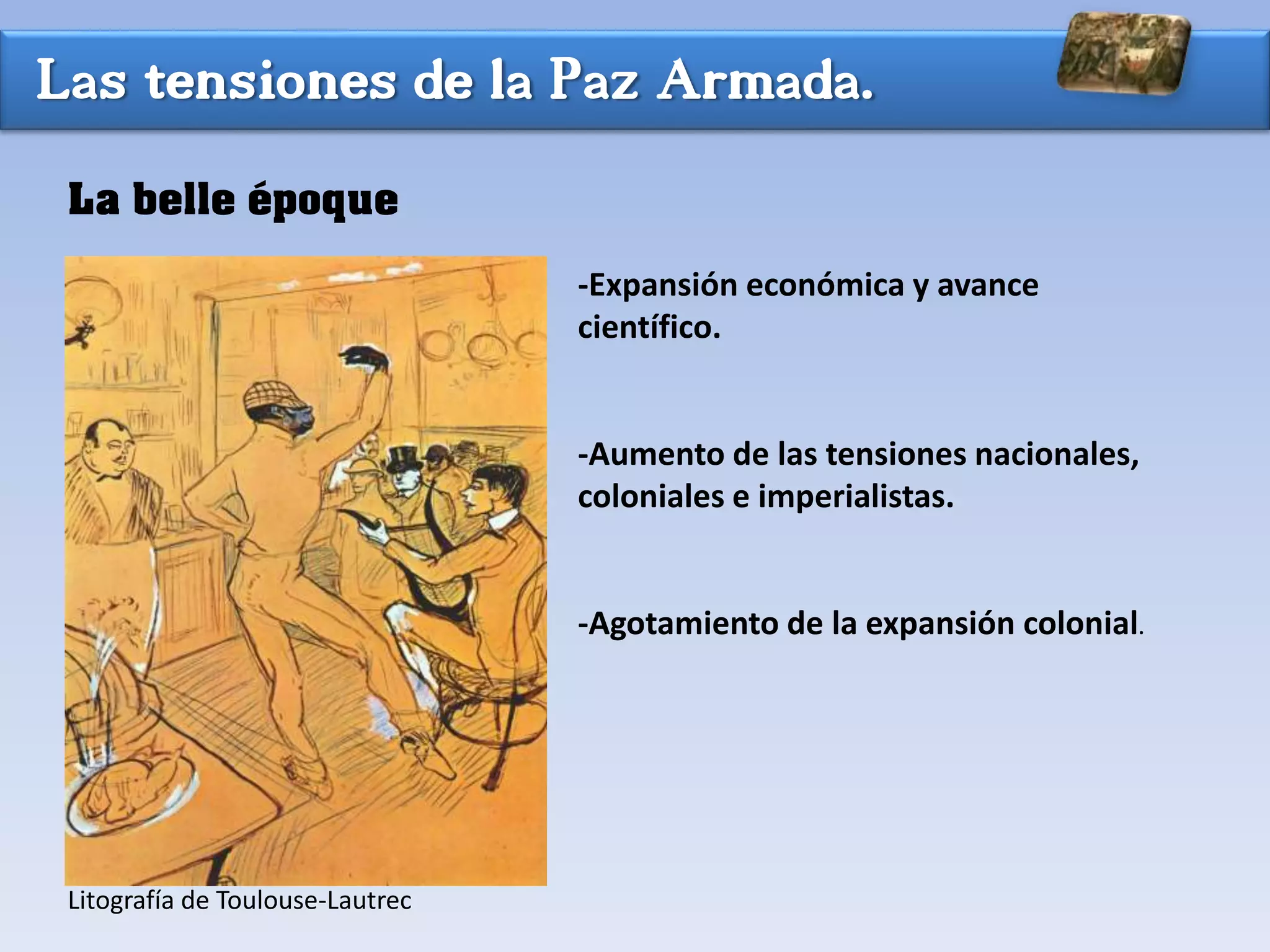 Las tensiones de la Paz Armada.
La belle époque
-Expansión económica y avance
científico.
-Aumento de las tensiones nacionales,
coloniales e imperialistas.
-Agotamiento de la expansión colonial.
Litografía de Toulouse-Lautrec
 