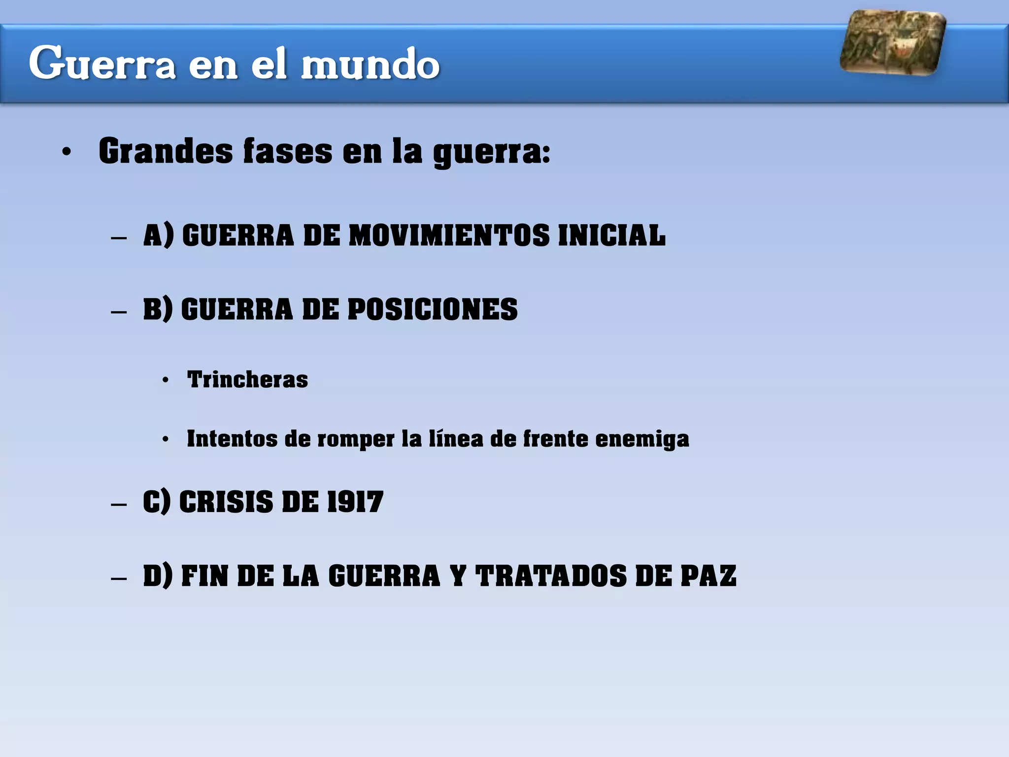 Guerra en el mundo
• Grandes fases en la guerra:
– A) GUERRA DE MOVIMIENTOS INICIAL
– B) GUERRA DE POSICIONES
• Trincheras
• Intentos de romper la línea de frente enemiga
– C) CRISIS DE 1917
– D) FIN DE LA GUERRA Y TRATADOS DE PAZ
 