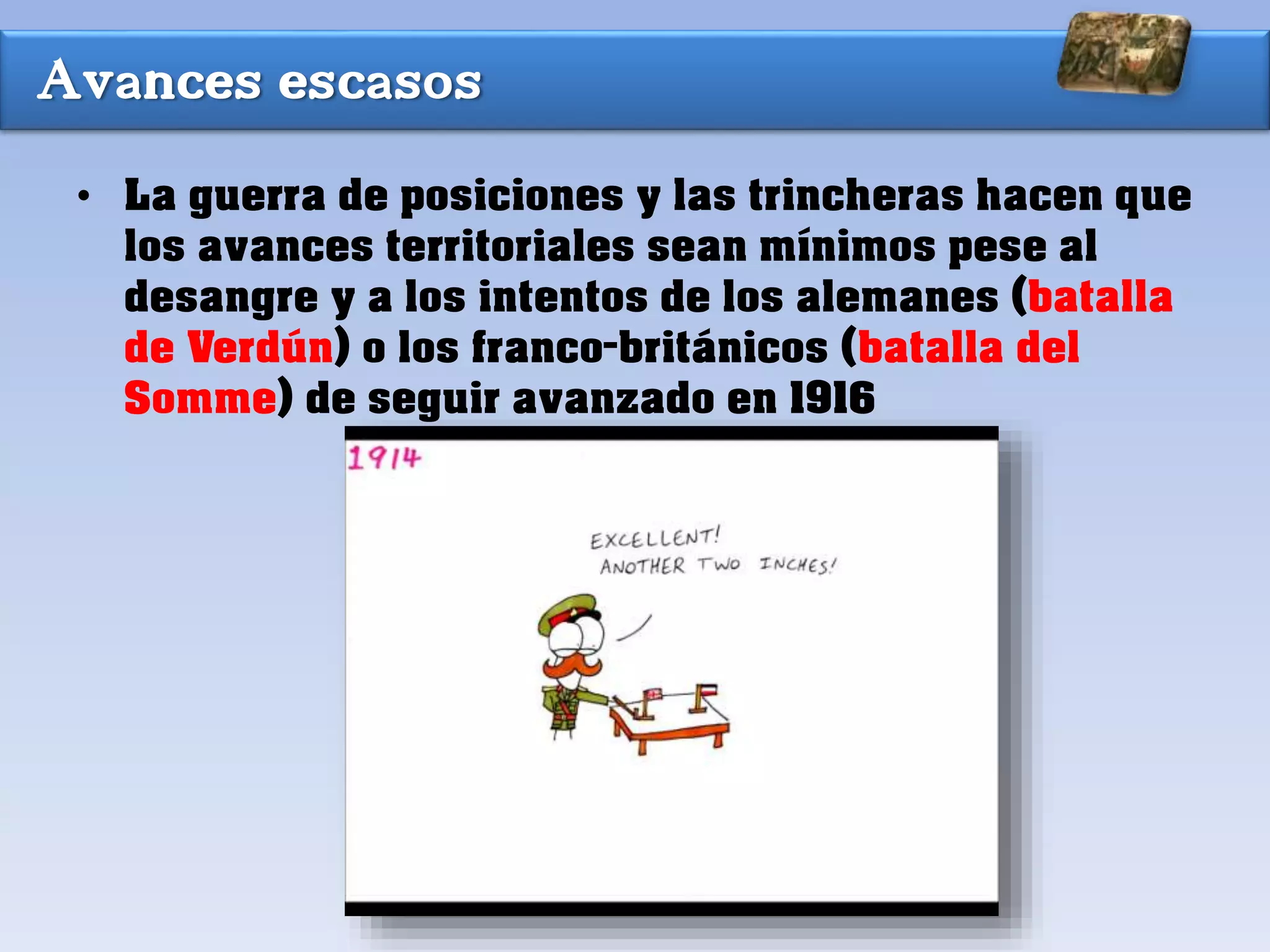 Avances escasos
• La guerra de posiciones y las trincheras hacen que
los avances territoriales sean mínimos pese al
desangre y a los intentos de los alemanes (batalla
de Verdún) o los franco-británicos (batalla del
Somme) de seguir avanzado en 1916
 