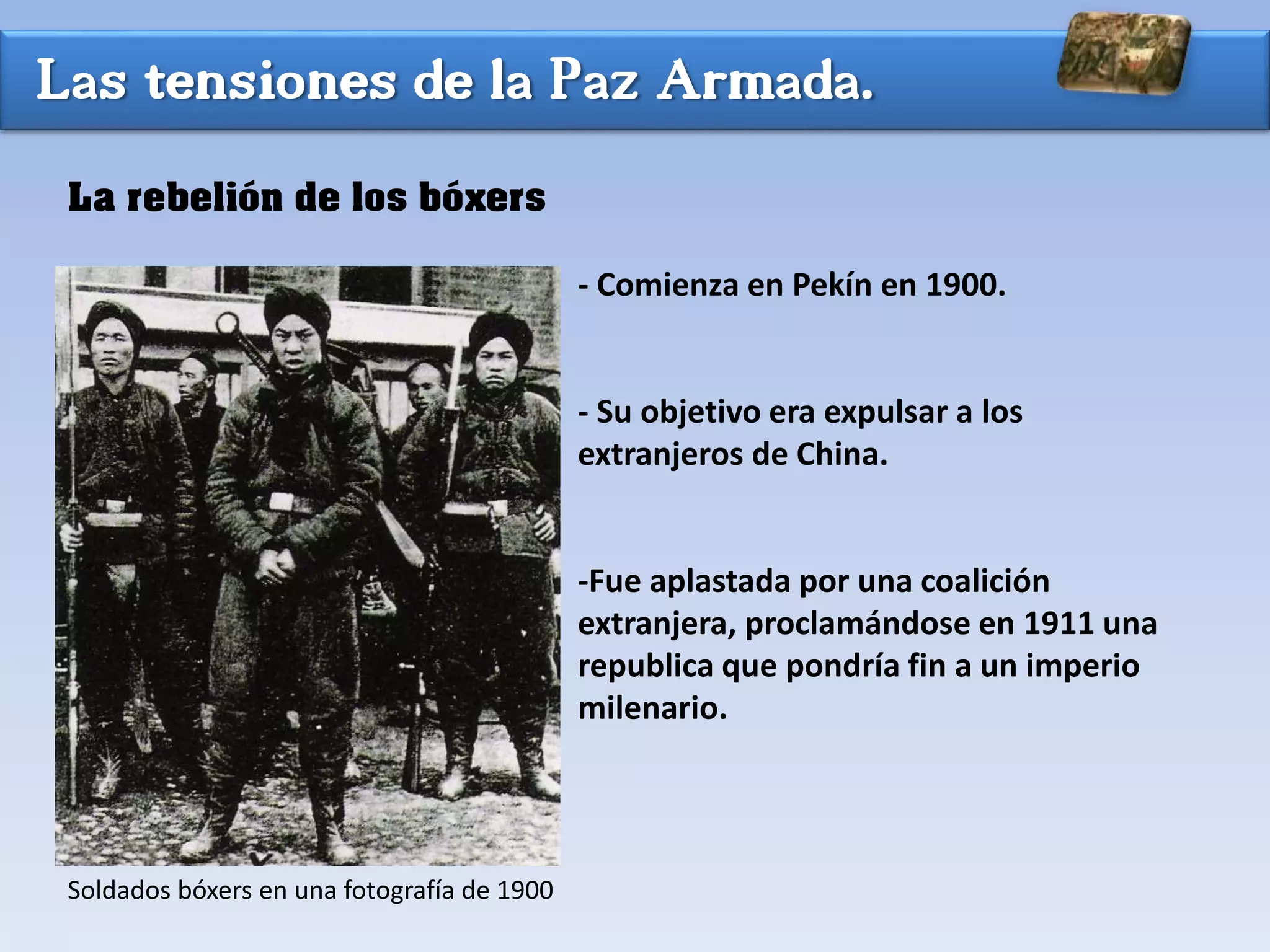 Las tensiones de la Paz Armada.
La rebelión de los bóxers
- Comienza en Pekín en 1900.
- Su objetivo era expulsar a los
extranjeros de China.
-Fue aplastada por una coalición
extranjera, proclamándose en 1911 una
republica que pondría fin a un imperio
milenario.
Soldados bóxers en una fotografía de 1900
 