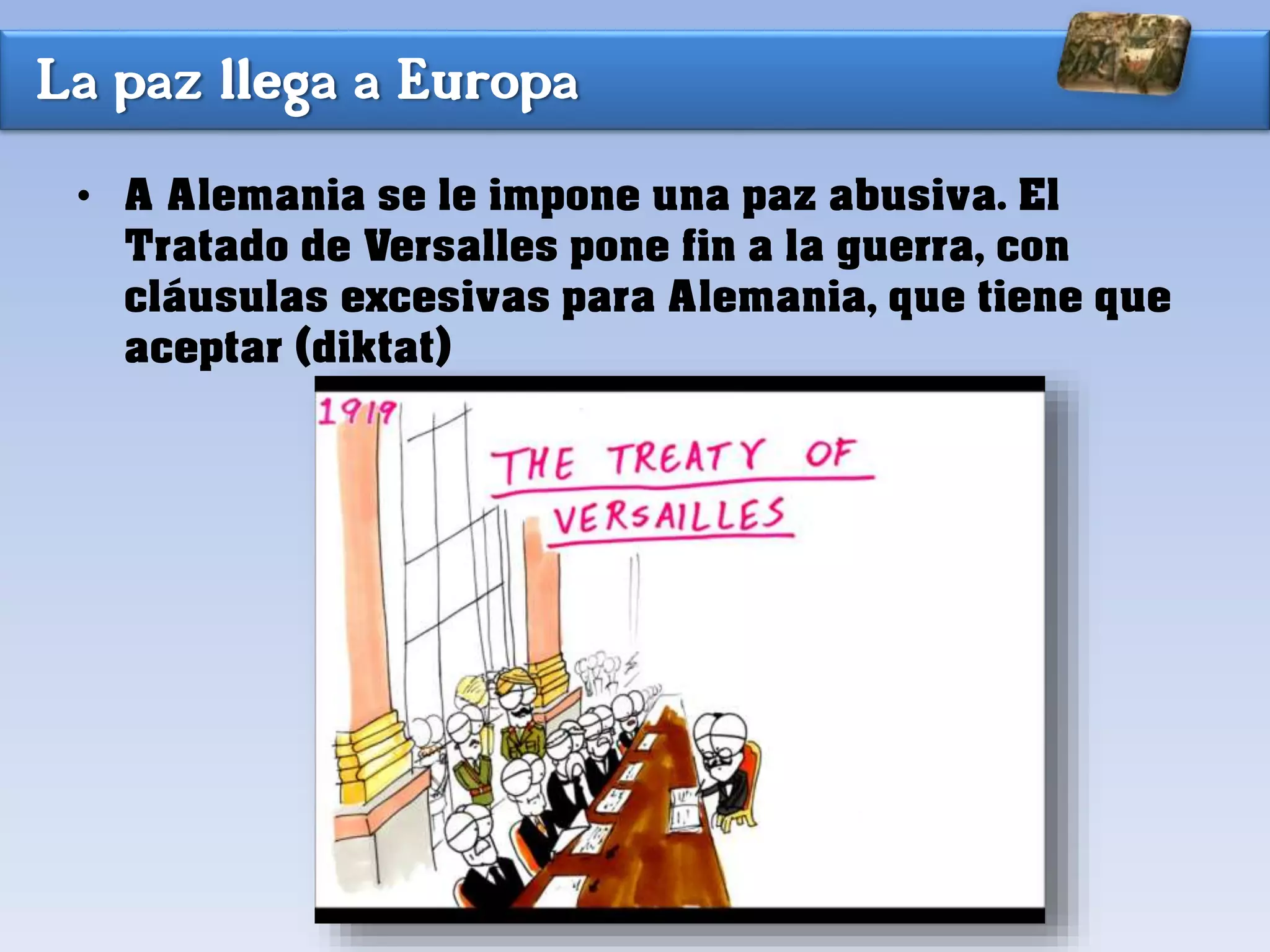 La paz llega a Europa
• A Alemania se le impone una paz abusiva. El
Tratado de Versalles pone fin a la guerra, con
cláusulas excesivas para Alemania, que tiene que
aceptar (diktat)
 
