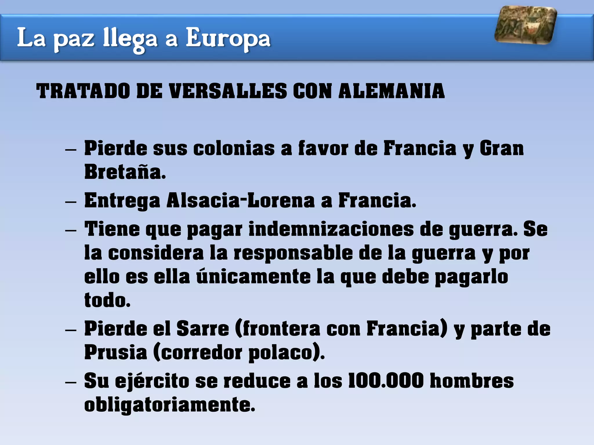 La paz llega a Europa
TRATADO DE VERSALLES CON ALEMANIA
– Pierde sus colonias a favor de Francia y Gran
Bretaña.
– Entrega Alsacia-Lorena a Francia.
– Tiene que pagar indemnizaciones de guerra. Se
la considera la responsable de la guerra y por
ello es ella únicamente la que debe pagarlo
todo.
– Pierde el Sarre (frontera con Francia) y parte de
Prusia (corredor polaco).
– Su ejército se reduce a los 100.000 hombres
obligatoriamente.
 