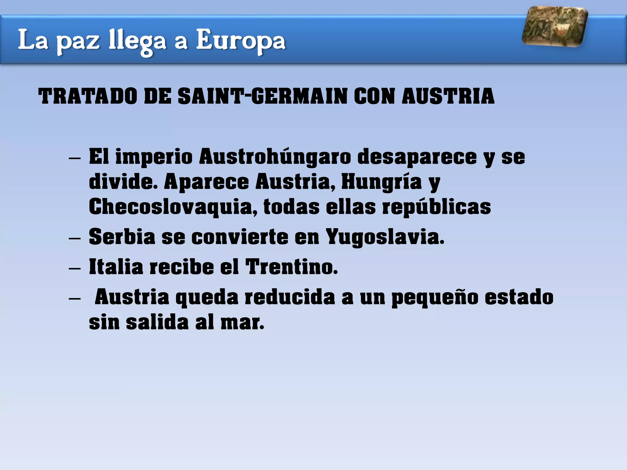La paz llega a Europa
TRATADO DE SAINT-GERMAIN CON AUSTRIA
– El imperio Austrohúngaro desaparece y se
divide. Aparece Austria, Hungría y
Checoslovaquia, todas ellas repúblicas
– Serbia se convierte en Yugoslavia.
– Italia recibe el Trentino.
– Austria queda reducida a un pequeño estado
sin salida al mar.
 