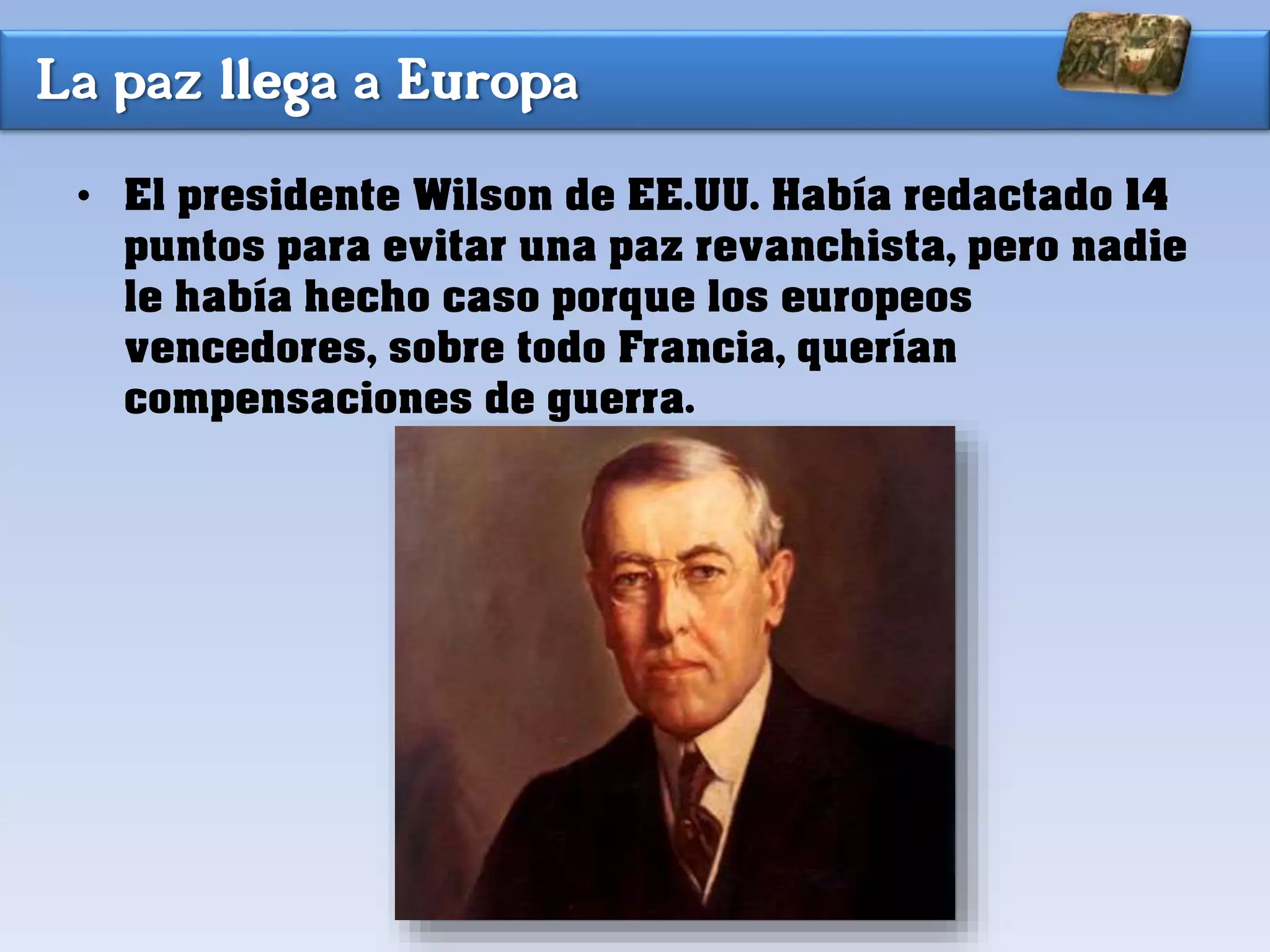 La paz llega a Europa
• El presidente Wilson de EE.UU. Había redactado 14
puntos para evitar una paz revanchista, pero nadie
le había hecho caso porque los europeos
vencedores, sobre todo Francia, querían
compensaciones de guerra.
 
