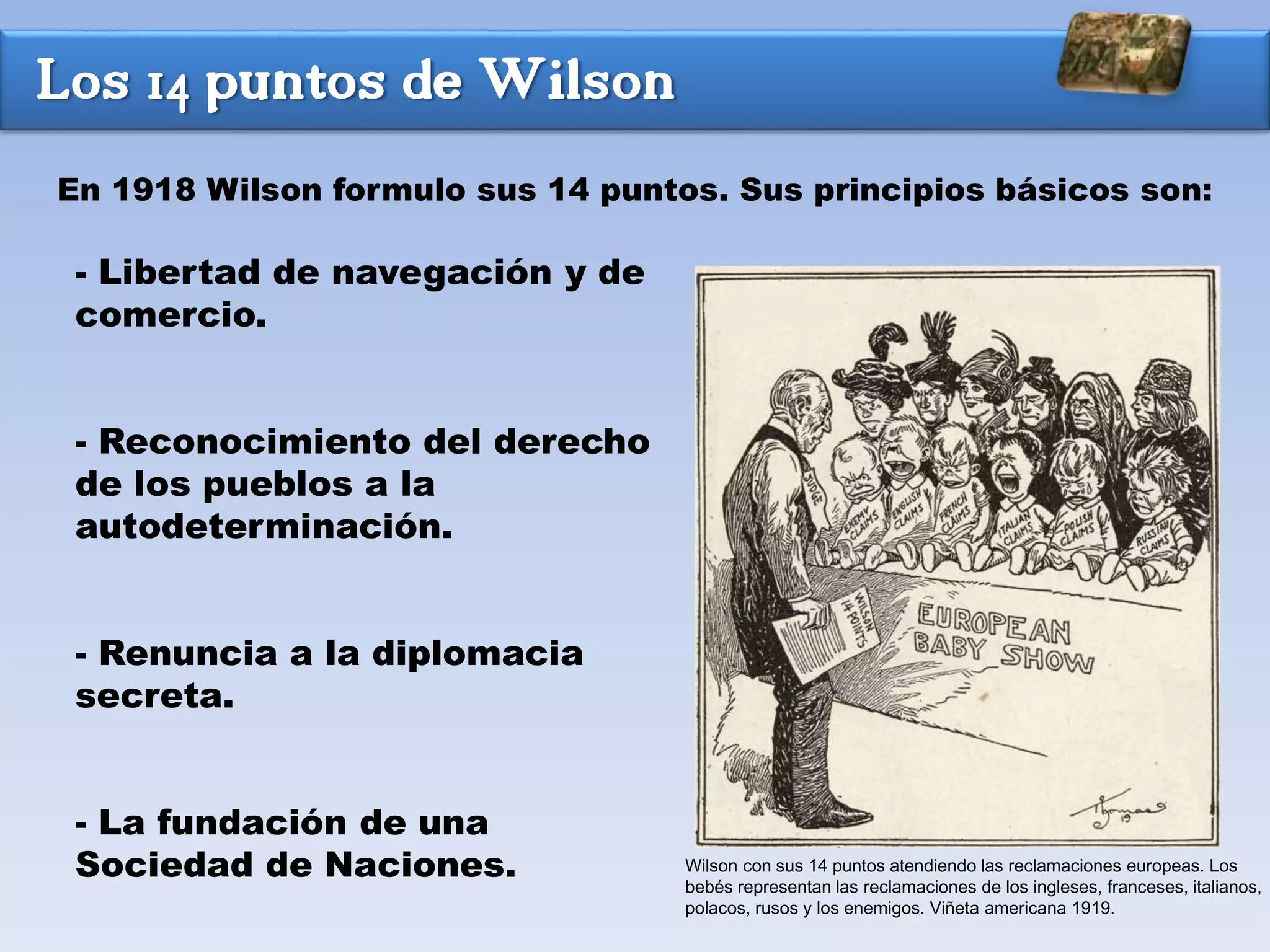 Los 14 puntos de Wilson
- Libertad de navegación y de
comercio.
- Reconocimiento del derecho
de los pueblos a la
autodeterminación.
- Renuncia a la diplomacia
secreta.
- La fundación de una
Sociedad de Naciones.
En 1918 Wilson formulo sus 14 puntos. Sus principios básicos son:
Wilson con sus 14 puntos atendiendo las reclamaciones europeas. Los
bebés representan las reclamaciones de los ingleses, franceses, italianos,
polacos, rusos y los enemigos. Viñeta americana 1919.
 