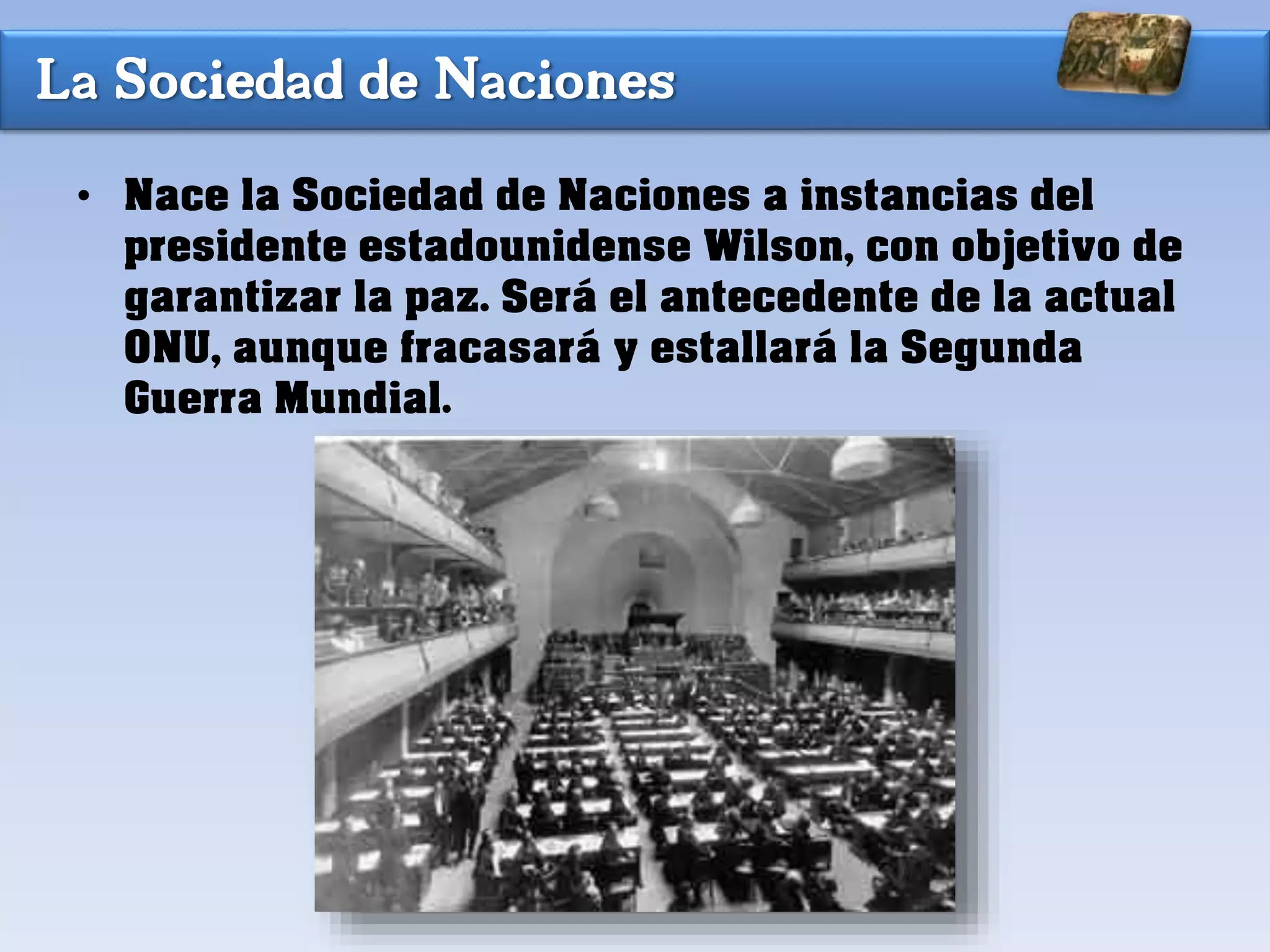 La Sociedad de Naciones
• Nace la Sociedad de Naciones a instancias del
presidente estadounidense Wilson, con objetivo de
garantizar la paz. Será el antecedente de la actual
ONU, aunque fracasará y estallará la Segunda
Guerra Mundial.
 