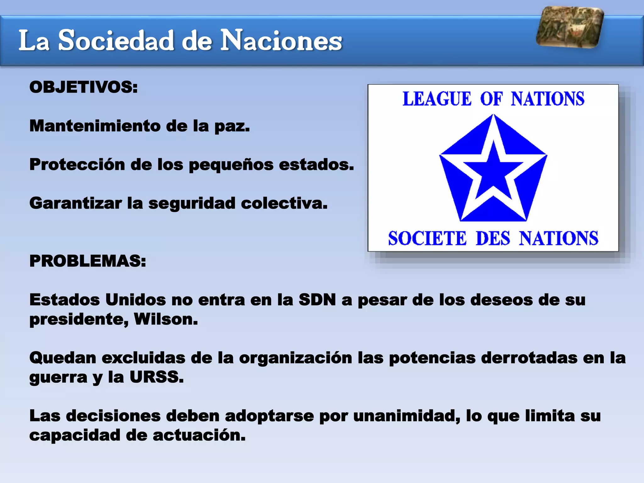 La Sociedad de Naciones
OBJETIVOS:
Mantenimiento de la paz.
Protección de los pequeños estados.
Garantizar la seguridad colectiva.
PROBLEMAS:
Estados Unidos no entra en la SDN a pesar de los deseos de su
presidente, Wilson.
Quedan excluidas de la organización las potencias derrotadas en la
guerra y la URSS.
Las decisiones deben adoptarse por unanimidad, lo que limita su
capacidad de actuación.
 