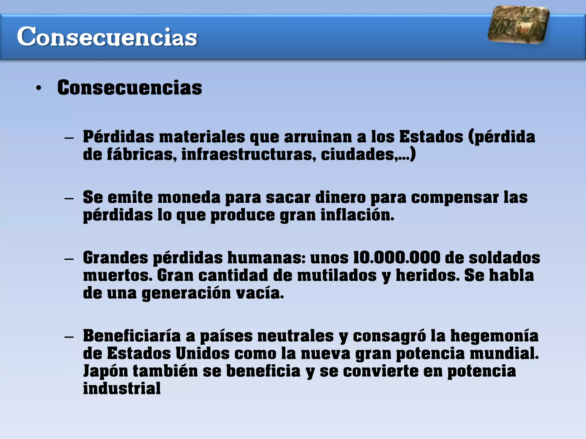 Consecuencias
• Consecuencias
– Pérdidas materiales que arruinan a los Estados (pérdida
de fábricas, infraestructuras, ciudades,...)
– Se emite moneda para sacar dinero para compensar las
pérdidas lo que produce gran inflación.
– Grandes pérdidas humanas: unos 10.000.000 de soldados
muertos. Gran cantidad de mutilados y heridos. Se habla
de una generación vacía.
– Beneficiaría a países neutrales y consagró la hegemonía
de Estados Unidos como la nueva gran potencia mundial.
Japón también se beneficia y se convierte en potencia
industrial
 