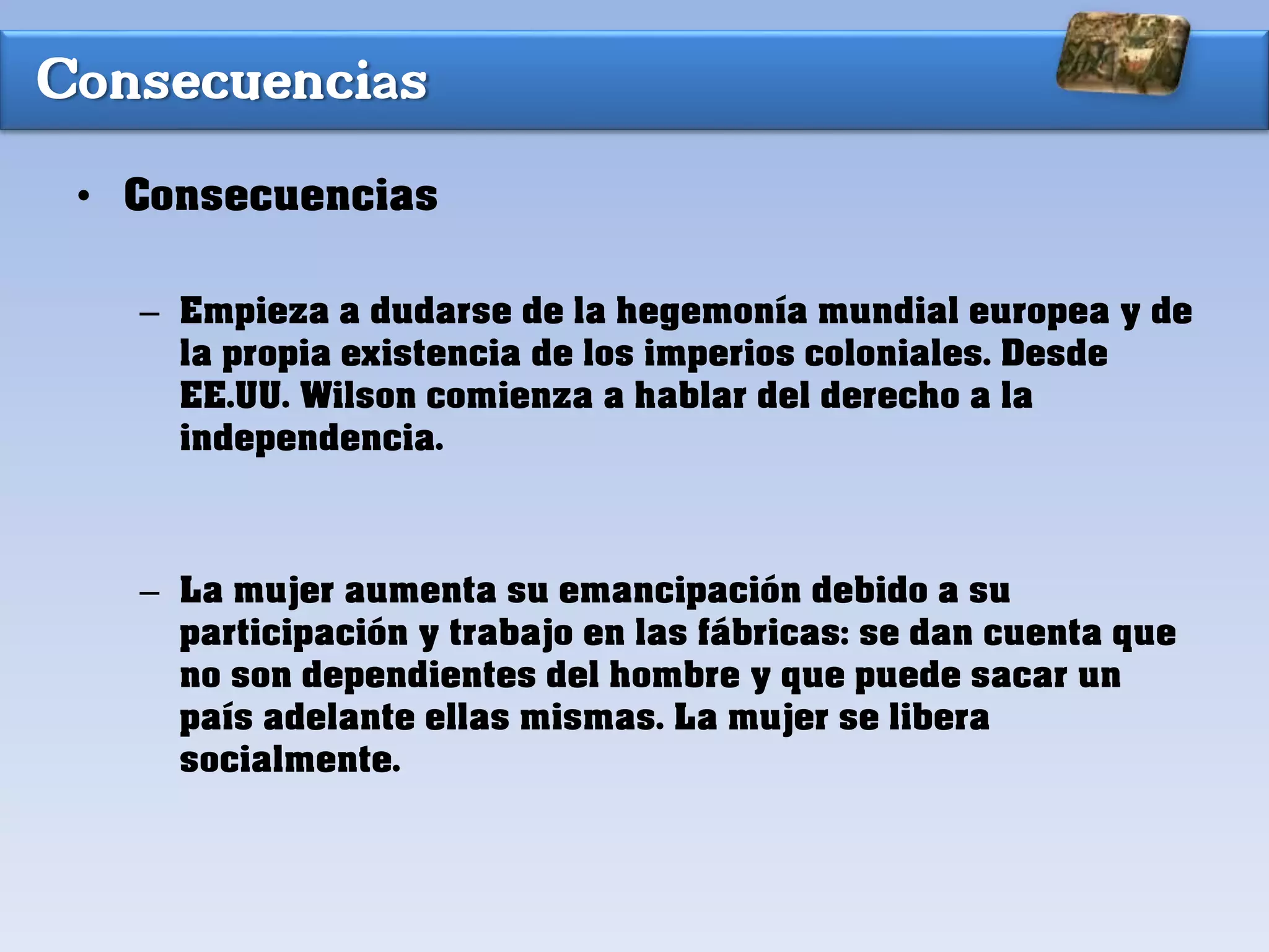 Consecuencias
• Consecuencias
– Empieza a dudarse de la hegemonía mundial europea y de
la propia existencia de los imperios coloniales. Desde
EE.UU. Wilson comienza a hablar del derecho a la
independencia.
– La mujer aumenta su emancipación debido a su
participación y trabajo en las fábricas: se dan cuenta que
no son dependientes del hombre y que puede sacar un
país adelante ellas mismas. La mujer se libera
socialmente.
 