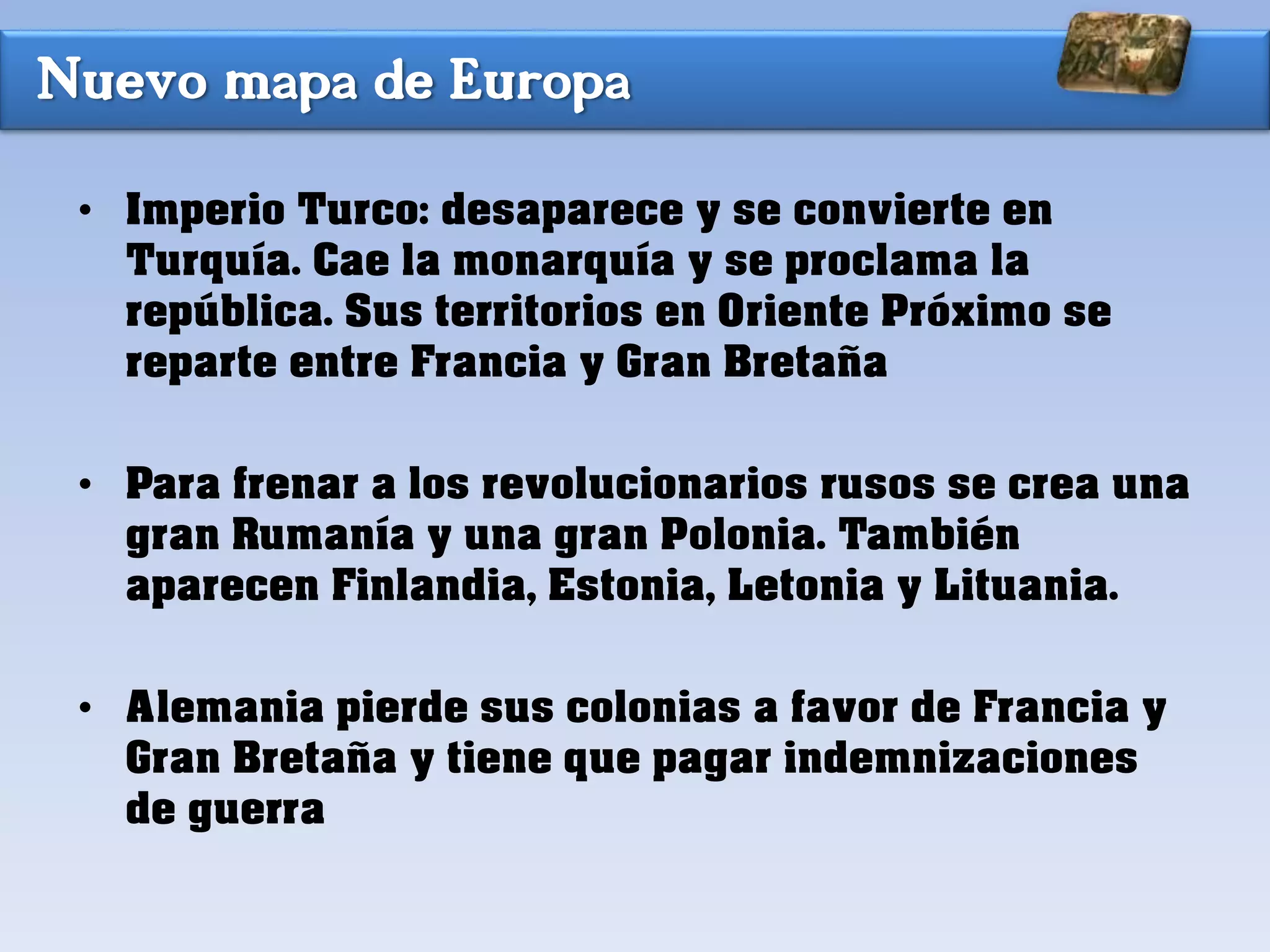 Nuevo mapa de Europa
• Imperio Turco: desaparece y se convierte en
Turquía. Cae la monarquía y se proclama la
república. Sus territorios en Oriente Próximo se
reparte entre Francia y Gran Bretaña
• Para frenar a los revolucionarios rusos se crea una
gran Rumanía y una gran Polonia. También
aparecen Finlandia, Estonia, Letonia y Lituania.
• Alemania pierde sus colonias a favor de Francia y
Gran Bretaña y tiene que pagar indemnizaciones
de guerra
 