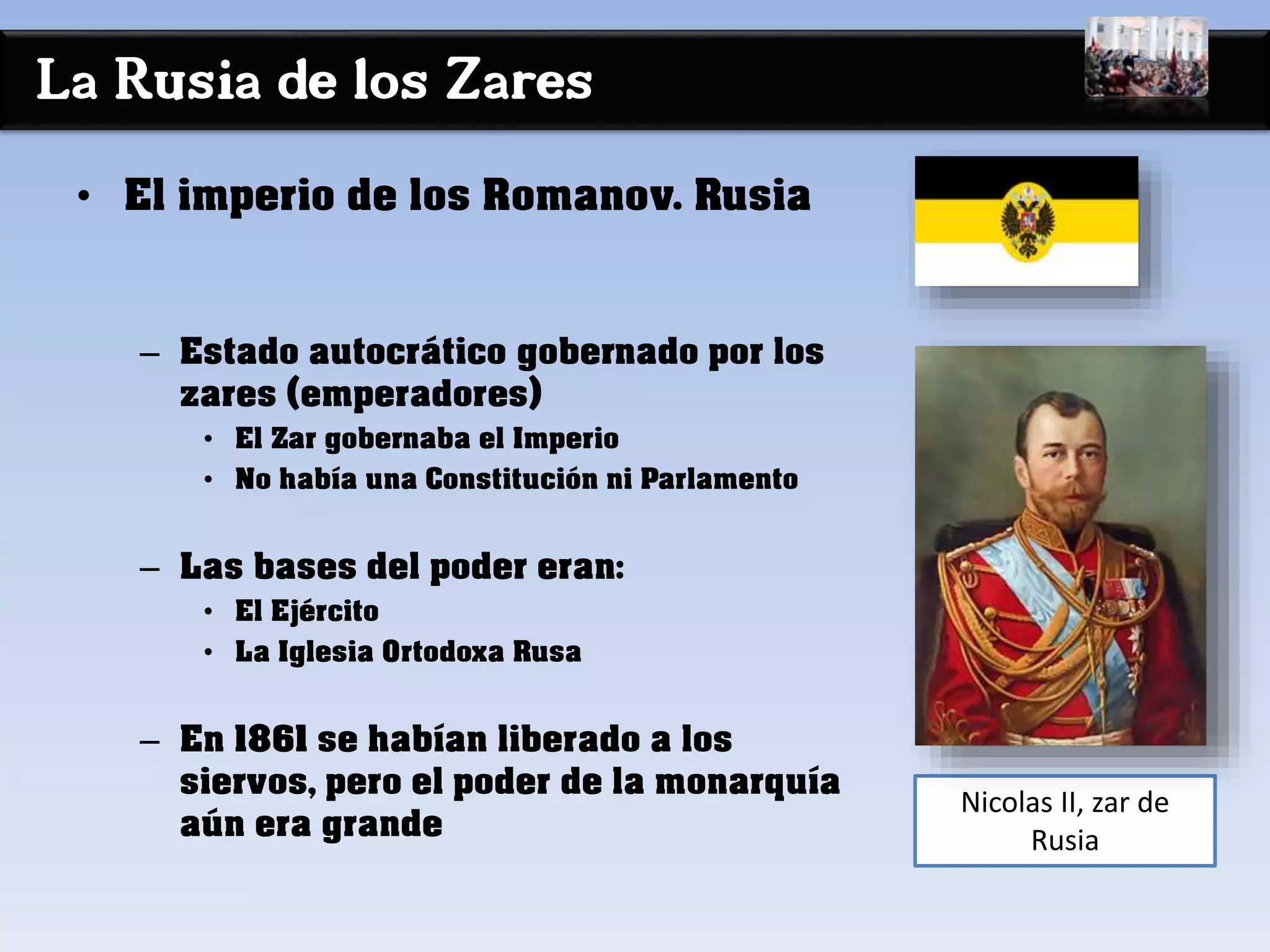 La Rusia de los Zares
• El imperio de los Romanov. Rusia
– Estado autocrático gobernado por los
zares (emperadores)
• El Zar gobernaba el Imperio
• No había una Constitución ni Parlamento
– Las bases del poder eran:
• El Ejército
• La Iglesia Ortodoxa Rusa
– En 1861 se habían liberado a los
siervos, pero el poder de la monarquía
aún era grande
Nicolas II, zar de
Rusia
 