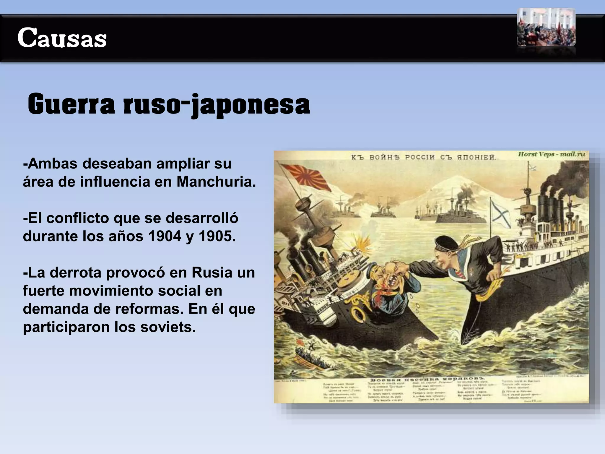 Causas
-Ambas deseaban ampliar su
área de influencia en Manchuria.
-El conflicto que se desarrolló
durante los años 1904 y 1905.
-La derrota provocó en Rusia un
fuerte movimiento social en
demanda de reformas. En él que
participaron los soviets.
Guerra ruso-japonesa
 