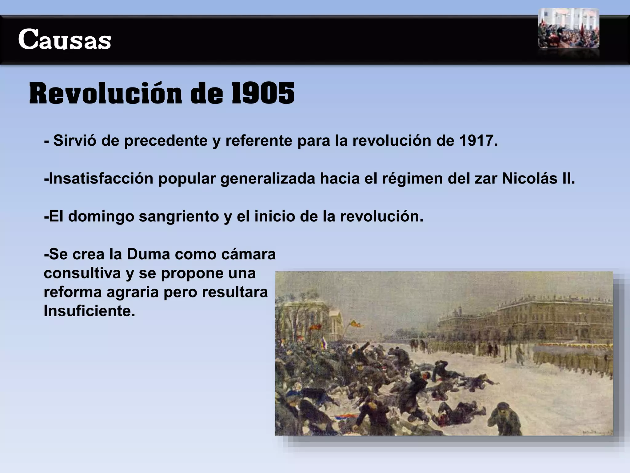 Causas
- Sirvió de precedente y referente para la revolución de 1917.
-Insatisfacción popular generalizada hacia el régimen del zar Nicolás II.
-El domingo sangriento y el inicio de la revolución.
-Se crea la Duma como cámara
consultiva y se propone una
reforma agraria pero resultara
Insuficiente.
Revolución de 1905
 