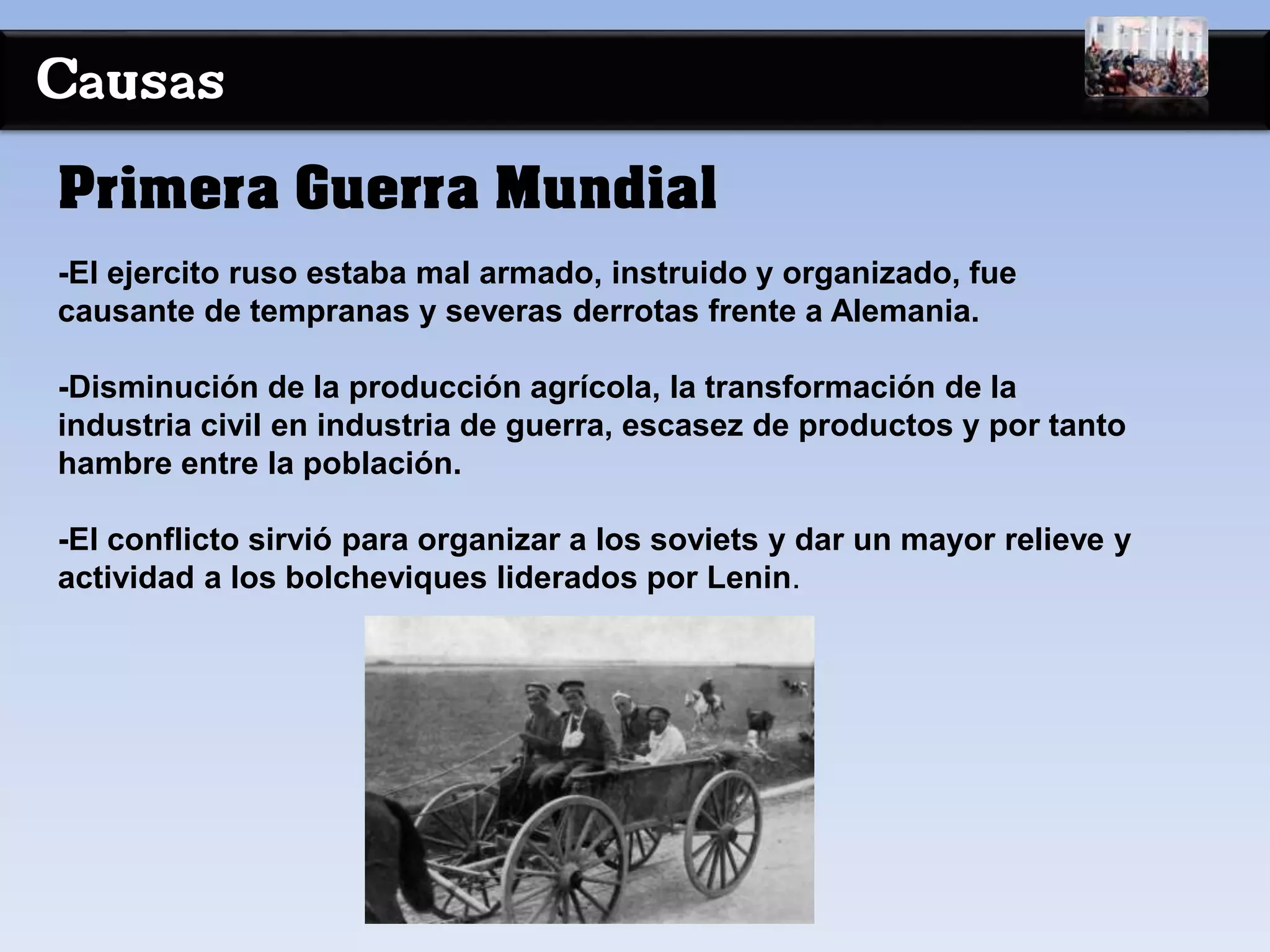 Causas
-El ejercito ruso estaba mal armado, instruido y organizado, fue
causante de tempranas y severas derrotas frente a Alemania.
-Disminución de la producción agrícola, la transformación de la
industria civil en industria de guerra, escasez de productos y por tanto
hambre entre la población.
-El conflicto sirvió para organizar a los soviets y dar un mayor relieve y
actividad a los bolcheviques liderados por Lenin.
Primera Guerra Mundial
 