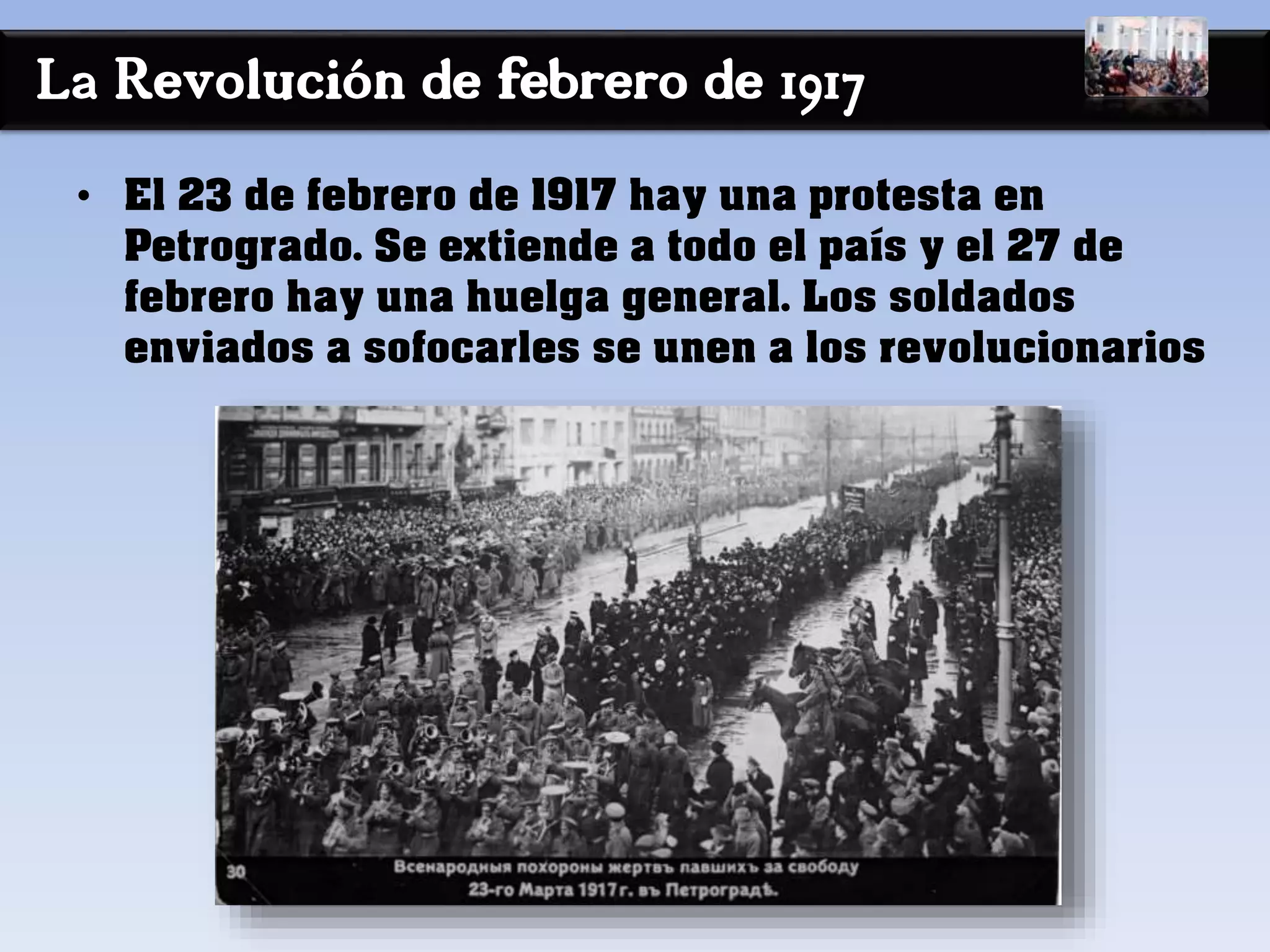 La Revolución de febrero de 1917
• El 23 de febrero de 1917 hay una protesta en
Petrogrado. Se extiende a todo el país y el 27 de
febrero hay una huelga general. Los soldados
enviados a sofocarles se unen a los revolucionarios
 