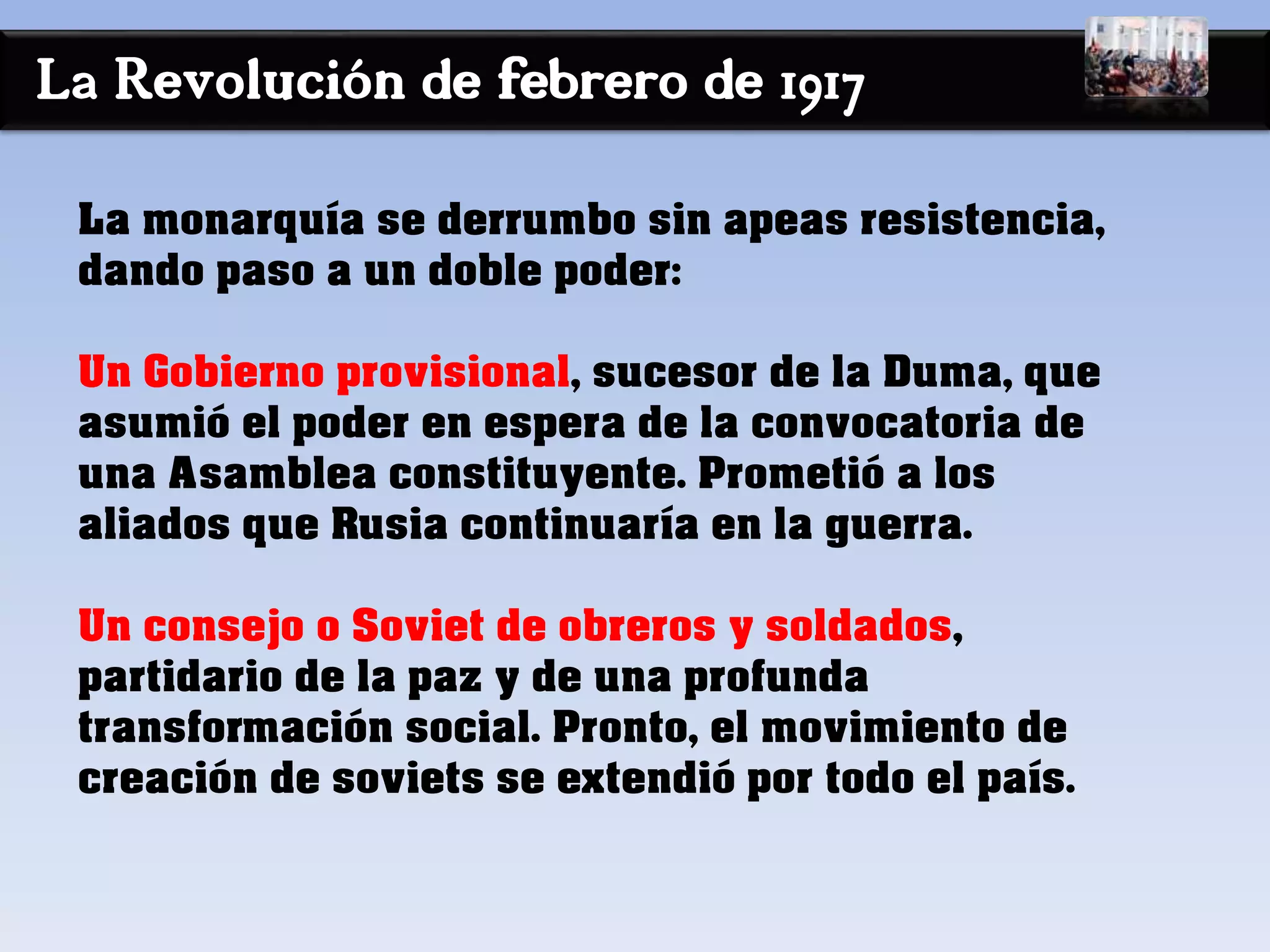 La Revolución de febrero de 1917
La monarquía se derrumbo sin apeas resistencia,
dando paso a un doble poder:
Un Gobierno provisional, sucesor de la Duma, que
asumió el poder en espera de la convocatoria de
una Asamblea constituyente. Prometió a los
aliados que Rusia continuaría en la guerra.
Un consejo o Soviet de obreros y soldados,
partidario de la paz y de una profunda
transformación social. Pronto, el movimiento de
creación de soviets se extendió por todo el país.
 