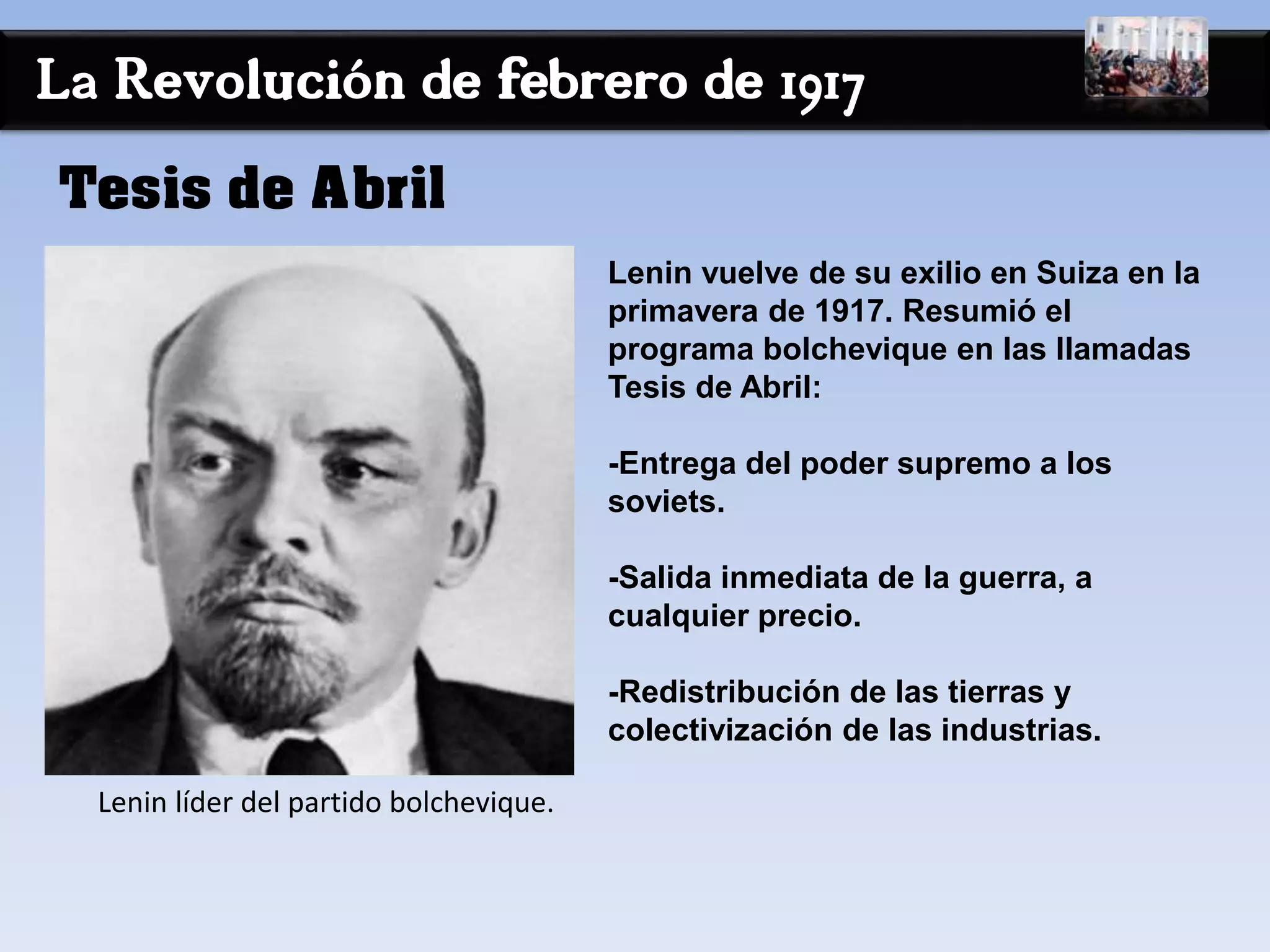 La Revolución de febrero de 1917
Lenin vuelve de su exilio en Suiza en la
primavera de 1917. Resumió el
programa bolchevique en las llamadas
Tesis de Abril:
-Entrega del poder supremo a los
soviets.
-Salida inmediata de la guerra, a
cualquier precio.
-Redistribución de las tierras y
colectivización de las industrias.
Tesis de Abril
Lenin líder del partido bolchevique.
 