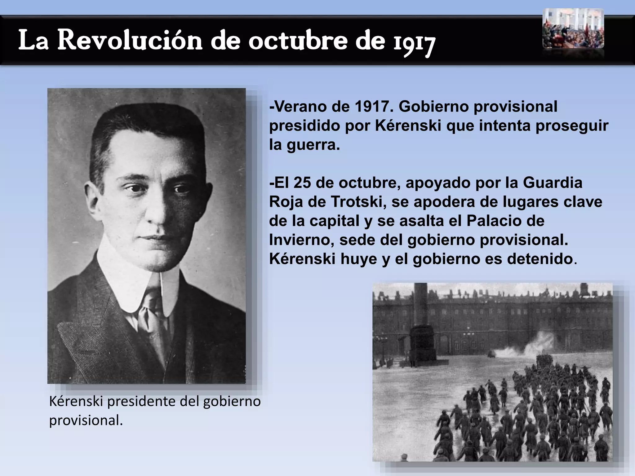 La Revolución de octubre de 1917
-Verano de 1917. Gobierno provisional
presidido por Kérenski que intenta proseguir
la guerra.
-El 25 de octubre, apoyado por la Guardia
Roja de Trotski, se apodera de lugares clave
de la capital y se asalta el Palacio de
Invierno, sede del gobierno provisional.
Kérenski huye y el gobierno es detenido.
Kérenski presidente del gobierno
provisional.
 