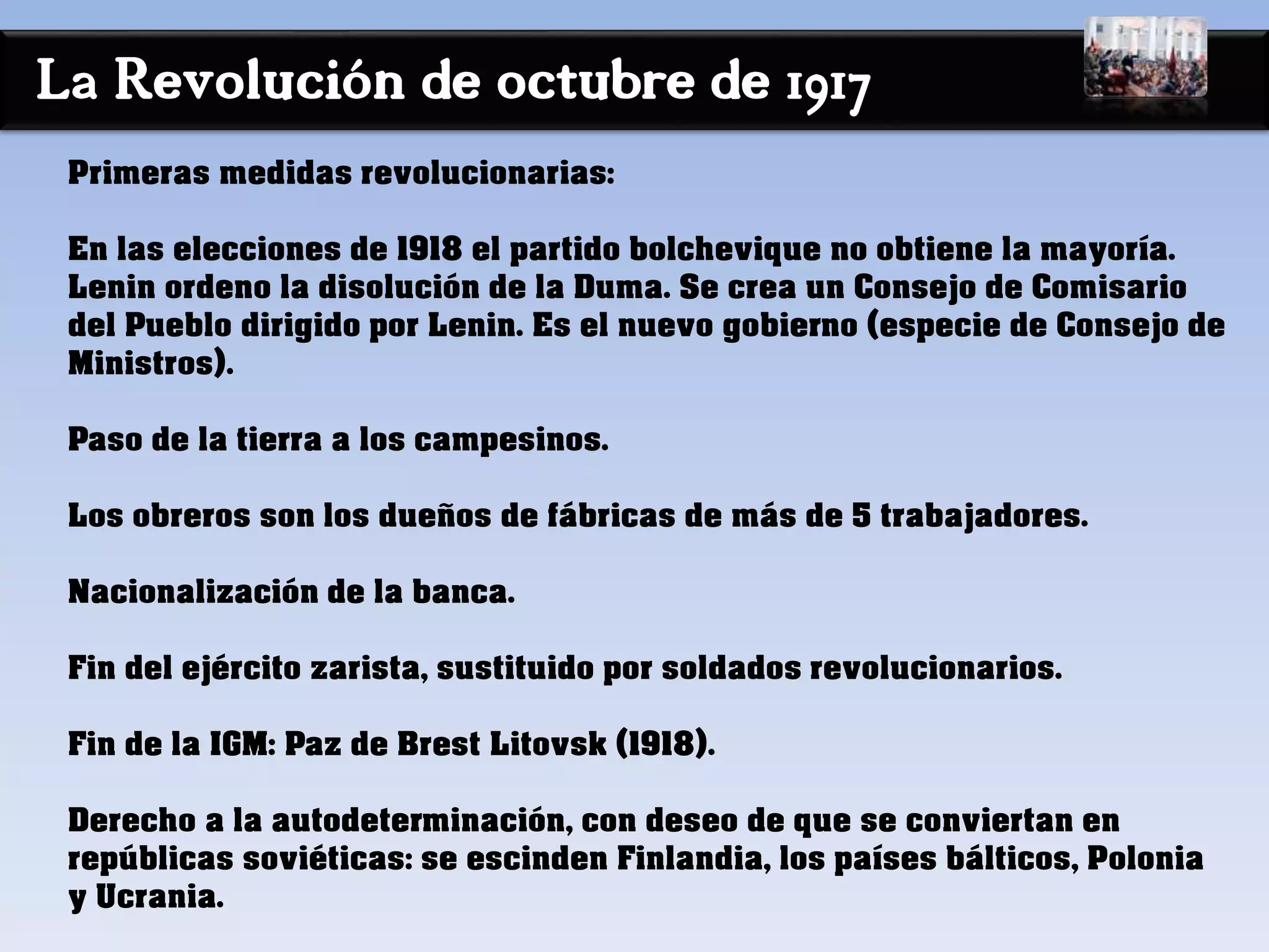 La Revolución de octubre de 1917
Primeras medidas revolucionarias:
En las elecciones de 1918 el partido bolchevique no obtiene la mayoría.
Lenin ordeno la disolución de la Duma. Se crea un Consejo de Comisario
del Pueblo dirigido por Lenin. Es el nuevo gobierno (especie de Consejo de
Ministros).
Paso de la tierra a los campesinos.
Los obreros son los dueños de fábricas de más de 5 trabajadores.
Nacionalización de la banca.
Fin del ejército zarista, sustituido por soldados revolucionarios.
Fin de la IGM: Paz de Brest Litovsk (1918).
Derecho a la autodeterminación, con deseo de que se conviertan en
repúblicas soviéticas: se escinden Finlandia, los países bálticos, Polonia
y Ucrania.
 