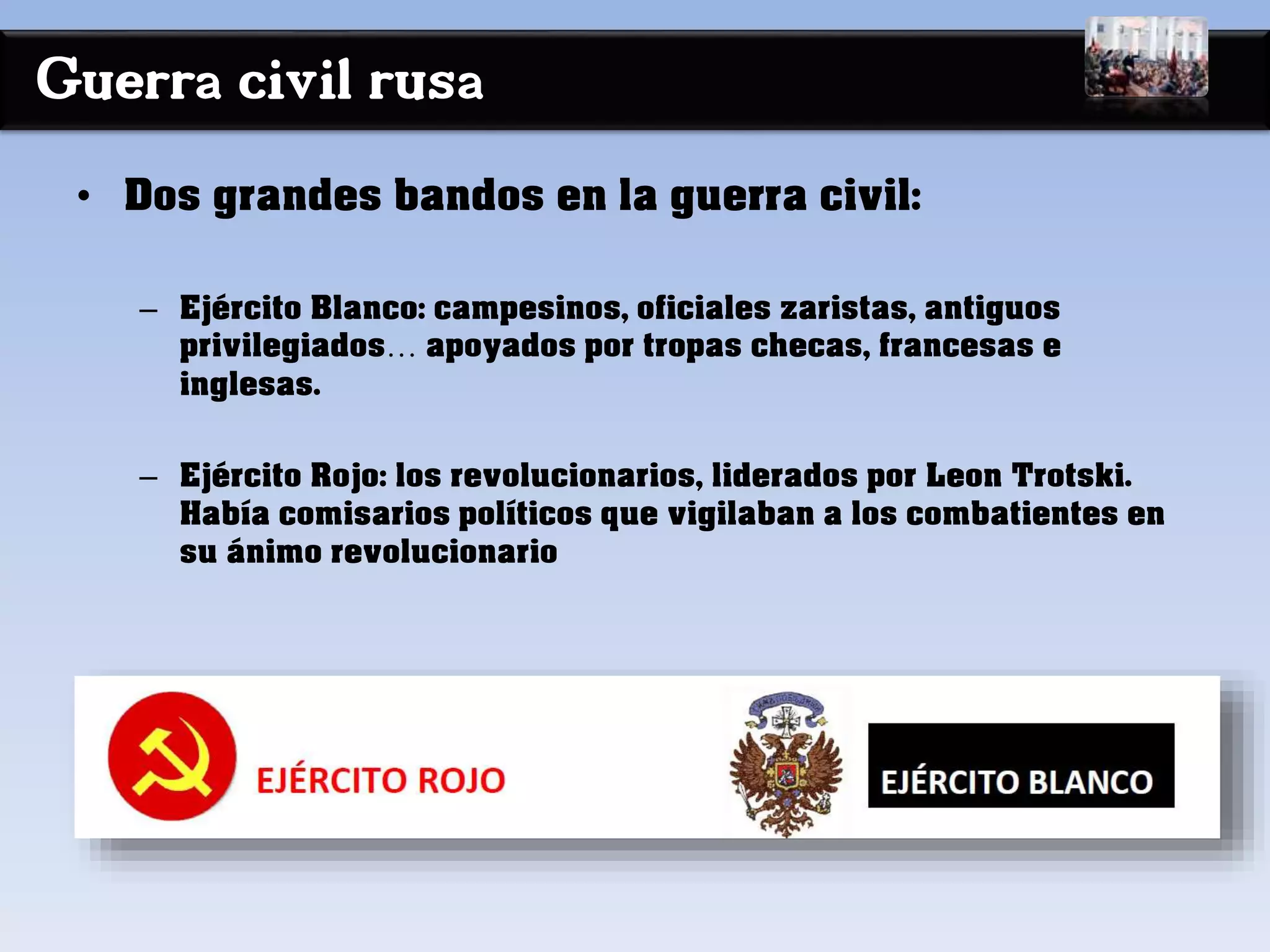 Guerra civil rusa
• Dos grandes bandos en la guerra civil:
– Ejército Blanco: campesinos, oficiales zaristas, antiguos
privilegiados… apoyados por tropas checas, francesas e
inglesas.
– Ejército Rojo: los revolucionarios, liderados por Leon Trotski.
Había comisarios políticos que vigilaban a los combatientes en
su ánimo revolucionario
 