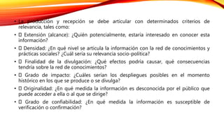 • La producción y recepción se debe articular con determinados criterios de
relevancia, tales como:
• Extensión (alcance): ¿Quién potencialmente, estaría interesado en conocer esta
información?
• Densidad: ¿En qué nivel se articula la información con la red de conocimientos y
prácticas sociales? ¿Cuál sería su relevancia socio-política?
• Finalidad de la divulgación: ¿Qué efectos podría causar, qué consecuencias
tendría sobre la red de conocimientos?
• Grado de impacto: ¿Cuáles serían los despliegues posibles en el momento
histórico en los que se produce o se divulga?
• Originalidad: ¿En qué medida la información es desconocida por el público que
puede acceder a ella o al que se dirige?
• Grado de confiabilidad: ¿En qué medida la información es susceptible de
verificación o confirmación?
 