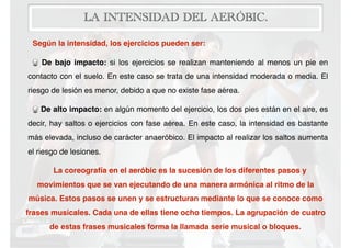 LA INTENSIDAD DEL AERÓBIC.
Según la intensidad, los ejercicios pueden ser:
De bajo impacto: si los ejercicios se realizan manteniendo al menos un pie en
contacto con el suelo. En este caso se trata de una intensidad moderada o media. El
riesgo de lesión es menor, debido a que no existe fase aérea.
De alto impacto: en algún momento del ejercicio, los dos pies están en el aire, es
decir, hay saltos o ejercicios con fase aérea. En este caso, la intensidad es bastante
más elevada, incluso de carácter anaeróbico. El impacto al realizar los saltos aumenta
el riesgo de lesiones.
La coreografía en el aeróbic es la sucesión de los diferentes pasos y
movimientos que se van ejecutando de una manera armónica al ritmo de la
música. Estos pasos se unen y se estructuran mediante lo que se conoce como
frases musicales. Cada una de ellas tiene ocho tiempos. La agrupación de cuatro
de estas frases musicales forma la llamada serie musical o bloques.
 
