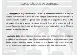 PASOS BÁSICOS DE AERÓBIC
Grapevine: es muy similar al step − touch. Un nombre más sencillo es el de paso
cruzado. El movimiento se divide en cuatro tiempos. Partiendo de la posición inicial, el
primero consiste en abrir una pierna hacia un lado, en el segundo se cruza la otra
pierna por detrás de la que se ha movido en primer lugar, en el tercero se vuelve a
separar la primera (con lo que las dos vuelven a estar separadas) y en el último se
agrupan otra vez las piernas.
Jumping Jack: es un paso que se realiza sobre todo en los momentos en los que
se trabaja a una intensidad mayor. Como todos los saltos, el jumping jack es un gesto
de alto impacto. Consiste en que partiendo de tener los dos pies juntos, se abren y
cierran rápidamente, realizando un salto, que puede ser más o menos amplio.
 