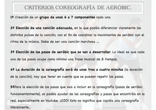 CRITERIOS COREOGRAFÍA DE AERÓBIC.
1º Creación de un grupo de unos 6 o 7 componentes cada uno.

2º Elección de una canción adecuada, en la que podáis diferenciar claramente los
distintos pulsos de la canción, con el ﬁn de coordinar lo movimientos de aeróbic con el
ritmo de la música. Debe de ser una canción marchosa …

3º Elección de los pasos de aeróbic que se van a desarrollar. Lo ideal es que cada
uno de los pasos ocupe como mínimo una frase musical de 8 tiempos. 

4º La duración de la coreografía será de unos tres o cuatro minutos (la duración
de la canción), hay que tener en cuenta que se pueden repetir los pasos.

5ºPara la elección de los pasos que vais a incluir en la coreografía (pasos de aeróbic
fundamentalmente), os podéis ayudar de las coreografías y pasos que encontráis en la
red, especialmente en Youtube. ¡OJO! Esto no signiﬁca que copiéis una coreografía
literalmente...
 