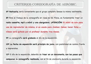 CRITERIOS COREOGRAFÍA DE AERÓBIC.
6º Vestuario, sería conveniente que el grupo completo llevase la misma vestimenta.

8º Para el trabajo de la coreografía en clase de Ed. Física, es fundamental traer un
radio cassette, mp3 o móvil y una alargadera. ¡ATENCIÓN! El móvil es solo para
uso de reproductor de música, si es usado para chatear, llamar, hacer fotos o
vídeos será quitado por el profesor durante tres meses.

9º La coreografía será grabada el día de la exposición.

10º La fecha de exposición será principio de junio, con posibilidad de cambio frente
a imprevistos.

11º El día de la exposición, deberéis de traer en un documento, con los pasos que
componen la coreografía realizada, con el ﬁn de analizarla durante la exposición.
 
