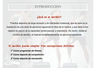 INTRODUCCIÓN
¿Qué es el aeróbic? 

“Práctica deportiva de larga duración y de intensidad moderada, que se basa en la
realización de una serie de ejercicios siguiendo el ritmo de la música, y que tiene como
objetivo la mejora de la capacidad cardiovascular y respiratoria. De hecho, recibe el
nombre de aeróbic, al tratarse fundamentalmente de ejercicios aeróbicos.
El aeróbic puede adoptar tres concepciones distintas:

1º Como programas de ﬁtness.
2º Como deporte de competición.
3º Como deporte de recreación.
 