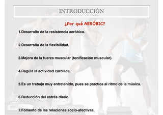 INTRODUCCIÓN
¿Por qué AERÓBIC? 

1.Desarrollo de la resistencia aeróbica.
2.Desarrollo de la ﬂexibilidad.
3.Mejora de la fuerza muscular (toniﬁcación muscular).
4.Regula la actividad cardiaca.
5.Es un trabajo muy entretenido, pues se practica al ritmo de la música.
6.Reducción del estrés diario.
7.Fomento de las relaciones socio-afectivas.
 