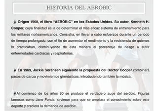 HISTORIA DEL AERÓBIC
Origen 1968, el libro “AERÓBIC” en los Estados Unidos. Su autor, Kenneth H.
Cooper, cuya ﬁnalidad es la de determinar el más eﬁcaz sistema de entrenamiento para
los militares norteamericanos. Consistía, en llevar a cabo esfuerzos durante un periodo
de tiempo prolongado, con el ﬁn de aumentar el rendimiento y la resistencia de quienes
lo practicaban, disminuyendo de esta manera el porcentaje de riesgo a sufrir
enfermedades cardíacas y respiratorias.
En 1969, Jackie Sorensen siguiendo la propuesta del Doctor Cooper combinará
pasos de danza y movimientos gimnásticos, introduciendo también la música.
Al comienzo de los años 80 se produce el verdadero auge del aeróbic. Figuras
famosas como Jane Fonda, sirvieron para que se ampliara el conocimiento sobre este
deporte y creciera la demanda de aeróbic.
 