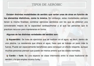 TIPOS DE AERÓBIC
Existen distintas modalidades de aeróbic que varían unas de otras en función de
los elementos distintivos, como la música. Sin embargo, estas modalidades siempre
tienen la misma ﬁnalidad, combinar ejercicios aeróbicos con los que se obtienen una
considerable mejora de la capacidad cardiopulmonar y al que las personas que lo
practican recurren para mantenerse en forma.
Algunas de las distintas variedades del aeróbic son:
Aquaeróbic: Se trata de ejercicios que se realizan en el agua, es decir, dentro de
una piscina. La resistencia que ofrece el agua, hace que se trabaje un poco más la
fuerza. Puede ser especialmente beneﬁcioso para conseguir un efecto relajante, aunque
muchas personas piensan que puede ser menos ameno que las clases normales.
Cardio − funk: Es una especie de clase intermedia entre la clase tradicional de
aeróbic y la que emplea música funky.
 