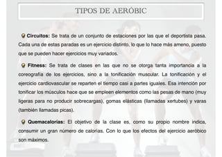 TIPOS DE AERÓBIC
Circuitos: Se trata de un conjunto de estaciones por las que el deportista pasa.
Cada una de estas paradas es un ejercicio distinto, lo que lo hace más ameno, puesto
que se pueden hacer ejercicios muy variados.
Fitness: Se trata de clases en las que no se otorga tanta importancia a la
coreografía de los ejercicios, sino a la toniﬁcación muscular. La toniﬁcación y el
ejercicio cardiovascular se reparten el tiempo casi a partes iguales. Esa intención por
toniﬁcar los músculos hace que se empleen elementos como las pesas de mano (muy
ligeras para no producir sobrecargas), gomas elásticas (llamadas xertubes) y varas
(también llamadas picas).
Quemacalorías: El objetivo de la clase es, como su propio nombre indica,
consumir un gran número de calorías. Con lo que los efectos del ejercicio aeróbico
son máximos.
 