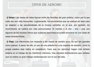 TIPOS DE AERÓBIC
Salsa: Las clases de salsa ﬁguran entre las favoritas del gran público, razón por la que
cada vez son más frecuentes. Lógicamente, los movimientos que se realizan en este caso
se adaptan a las peculiaridades de la música caribeña, en la que, por ejemplo, los
movimientos de cadera son más pronunciados. El mambo o el cha − cha − chá, son
algunos de los muchos ritmos que cualquier deportista se puede encontrar en una clase de
estas características.
Step: Las diferencias con respecto a las clases de aeróbic puro, no son tan grandes
como parece. A pesar de ello, el uso de una plataforma (una especie de escalón, como la
propia palabra step indica en castellano), hace que los ejercicios hagan más énfasis
todavía en el trabajo de los miembros inferiores. Hay estudios biomecánicos que señalan
que se realiza un gran trabajo cardiovascular con el uso del step.
 